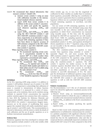 1.4.3.7: We recommend that clinical laboratories that
measure cystatin C should (1B):
K measure serum cystatin C using an assay
with calibration traceable to the interna-
tional standard reference material.
K report eGFR from serum cystatin C in
addition to the serum cystatin C concentra-
tion in adults and specify the equation
used whenever reporting eGFRcys and
eGFRcreat-cys.
K report eGFRcys and eGFRcreat-cys in adults
using the 2012 CKD-EPI cystatin C and
2012 CKD-EPI creatinine-cystatin C equa-
tions, respectively, or an alternative cystatin
C-based GFR estimating equations if they
have been shown to improve accuracy of
GFR estimates compared to the 2012 CKD-
EPI cystatin C and 2012 CKD-EPI creati-
nine-cystatin C equations.
When reporting serum cystatin C:
K We recommend reporting serum cysta-
tin C concentration rounded to the
nearest 100th
of a whole number when
expressed as conventional units (mg/l).
When reporting eGFRcys and eGFRcreat-cys:
K We recommend that eGFRcys and
eGFRcreat-cys be reported and rounded to
the nearest whole number and relative to a
body surface area of 1.73m2
in adults using
the units ml/min/1.73m2
.
K We recommend eGFRcys and
eGFRcreat-cys levels less than 60 ml/min/
1.73m2
should be reported as ‘‘decreased.’’
RATIONALE
As for SCr, reporting eGFR using cystatin C in addition to
cystatin C will facilitate clinician’s use of cystatin C for GFR
estimation. It is important to acknowledge that calibration of
assays is essential to interpretation of kidney function
measures. Cystatin C is measured by a variety of immu-
noassays and, as for creatinine, there can be variation among
methods in reported SCysC concentration but reported
analytic variation appears less common than with creatinine.
In June 2010 the Institute for Reference Materials and
Measurements (IRMM) released a reference material (ERM-
DA471/IFCC) for cystatin C measurement. Reagent manu-
facturers are in the process of recalibrating their assays
against this standard which will enable standardized report-
ing of cystatin C and eGFR results. This recommendation is
directed to laboratories with the intent to clarify the details of
such calibration and the use of speciﬁc equations so as to
facilitate international standardization.
Evidence Base
Numerous equations have been developed to estimate GFR.
Some equations include cystatin C as the only variable, while
others include, age, sex, or race, but the magnitude of
coefﬁcients for these variables are smaller than in creatinine-
based equations, presumably reﬂecting less contribution of
muscle to cystatin C generation than to creatinine generation.
Equations without race are a potential advantage for cystatin
C-based estimating equations in non-black, non-white
populations.
For our review of GFR estimating equations, we only
considered equations that were developed using assays that
were traceable to the new reference methods and study
populations in which SCysC concentration was measured
using traceable assays. At this time, only the equations
developed by CKD-EPI are expressed for use with standar-
dized SCysC (Table 16), including equations developed in
CKD populations in 2008116,117
and re-expressed for use with
standardized cystatin C in 2011, and equations developed in
diverse populations in 2012.113
Equations using assays that
are not traceable to the the reference standard are listed in
Supplemental Table 3.
The 2012 creatinine-cystatin C equation is more
accurate than equations using creatinine or cystatin C
separately (Figure 15), and more accurate than the
2008 creatinine-cystatin C equation (Table 17). The average
of the GFR computed by the equations using creatinine
and cystatin C separately is similar to the GFR computing
using the creatinine-cystatin C equations. The 2012
cystatin C equation has similar accuracy to the 2009
creatinine equation described above but does not require
use of race, and may be more accurate in non-black,
non-white populations or in clinical conditions with
variation in non-GFR determinants of SCr. We antici-
pate the development of additional equations using cystatin
C in the future and recommend that they be compared with
the CKD-EPI 2012 cystatin C and creatinine-cystatin C
equations as well as with the CKD-EPI 2009 creatinine
equation.
Pediatric Considerations
For Recommendation 1.4.3.7 this set of statements would
need to be altered for application in pediatric practice in the
following way:
K Measure SCysC using an immunonephelometrically
determined method in which the assay is calibrated and
traceable to the international standard reference material.
K Report eGFRcys in addition to the SCysC concentration in
children.
K Report eGFRcys in children specifying the specific
equation used.
Based on their recent work comparing particle-enhanced
nephelometric to turbidometric immunoassays for cystatin C
in a pediatric population with signiﬁcant reduction in GFR
(median GFR B45 ml/min/1.73 m2
), Schwartz et al. demon-
strated less bias for the nepholometric value and that its
reciprocal showed a substantially improved correlation to the
iohexol GFR (0.87 versus 0.74) when compared to that of the
Kidney International Supplements (2013) 3, 19–62 51
chapter 1
 