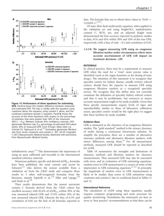 turbidometric assay.115
This demonstrates the importance of
using an assay calibrated and traceable to the international
standard reference material.
Numerous pediatric speciﬁc and derived eGFRcys formulas
have been published, the most current and recent by
Schwartz115
who derives the newest available from a
validation set from the CKiD study and compares those
results to 3 other well-recognized formulas from the
literature, namely Zapitelli et al.,118
Filler and Lepage,119
and Hoek et al.120
Their results demonstrate that the newest univariate
cystatin C formula derived from the CKiD cohort has
excellent accuracy with 82.6% of eGFRcys within 30% of the
true measured iohexol GFR and 37.6% within 10% of the
true measured iohexol GFR. Likewise the bias of 0.3% and
correlation of 0.85 are the best of all formulas reported to
date. The formula they use to obtain these values is: 70.69 Â
(cystatin c)-0.931
.
Of note, their ﬁnal multivariate equation, when applied to
the validation set and using height/SCr, nepholemetric
cystatin C, BUN, sex, and an adjusted height term
demonstrated the best accuracy reported in pediatric studies
to date, 91% and 45% within 30% and 10% of the true GFR,
respectively; with a bias of only À0.2 and correlation of 0.92.
1.4.3.8: We suggest measuring GFR using an exogenous
ﬁltration marker under circumstances where more
accurate ascertainment of GFR will impact on
treatment decisions. (2B)
RATIONALE
In clinical practice, there may be a requirement to measure
GFR when the need for a ‘truer’ more precise value is
identiﬁed (such as for organ donation or for dosing of toxic
drugs). The intention of this statement is to recognize that
specialty centers for kidney disease, usually tertiary referral
centers, should have the capacity to measure GFR using
exogenous ﬁltration markers as a recognized specialist
service. We recognize that this ability does not currently
constitute the deﬁnition of specialty kidney referral centers
and that it may be problematic, but resources to ensure
accurate measurement ought to be made available. Given that
these speciﬁc measurements require levels of rigor and
reproducibility similar to those of laboratory calibration
issues, specialist centers would be the right place to suggest
that these facilities be made available.
Evidence Base
GFR is measured as the clearance of an exogenous ﬁltration
marker. The ‘‘gold standard’’ method is the urinary clearance
of inulin during a continuous intravenous infusion. To
simplify the procedure there are a number of alternative
clearance methods and alternative ﬁltration markers, with
minor differences among them.79
For all measurement
methods, measured GFR should be reported as described
for eGFR.
Table 18 summarizes the strengths and limitations of
clearance methods and ﬁltration markers for clearance
measurements. Thus measured GFR may also be associated
with error, and in evaluation of GFR estimating equations,
random error in GFR measurement is a source of some of the
imprecision in GFR estimating equations.27,121
In principle,
the magnitude of random error in GFR measurements is
likely to be smaller than errors in GFR estimation using
creatinine and cystatin C due to conditions listed in Tables 11
and 15.
International Relevance
The calculation of eGFR using these equations usually
requires computer programming and some processes for
quality monitoring. Nonetheless the statements are here to
serve as ‘best practice’ recommendations so that these can be
Figure 15 | Performance of three equations for estimating
GFR. Panel a shows the median difference between measured
and estimated GFR. The bias is similar with the equation using
creatinine alone, the equation using cystatin C alone, and the
combined creatinine–cystatin C equation. Panel b shows the
accuracy of the three equations with respect to the percentage
of estimates that were greater than 30% of the measured
GFR (1 – P30). Whiskers indicate 95% confidence intervals. GFR,
glomerular filtration rate; P30, percentage of estimated GFR values
within 30% of measured GFR. From N Engl J Med, Inker LA,
Schmid CH, Tighiouart H, et al.113
Estimating glomerular filtration
rate from serum creatinine and cystatin C. 367: 20-29. Copyright
& 2012 Massachusetts Medical Society. Reprinted with permission
from Massachusetts Medical Society.
Kidney International Supplements (2013) 3, 19–62 53
chapter 1
 