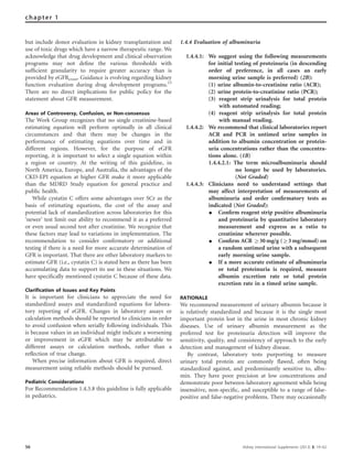 but include donor evaluation in kidney transplantation and
use of toxic drugs which have a narrow therapeutic range. We
acknowledge that drug development and clinical observation
programs may not deﬁne the various thresholds with
sufﬁcient granularity to require greater accuracy than is
provided by eGFRcreat. Guidance is evolving regarding kidney
function evaluation during drug development programs.13
There are no direct implications for public policy for the
statement about GFR measurement.
Areas of Controversy, Confusion, or Non-consensus
The Work Group recognizes that no single creatinine-based
estimating equation will perform optimally in all clinical
circumstances and that there may be changes in the
performance of estimating equations over time and in
different regions. However, for the purpose of eGFR
reporting, it is important to select a single equation within
a region or country. At the writing of this guideline, in
North America, Europe, and Australia, the advantages of the
CKD-EPI equation at higher GFR make it more applicable
than the MDRD Study equation for general practice and
public health.
While cystatin C offers some advantages over SCr as the
basis of estimating equations, the cost of the assay and
potential lack of standardization across laboratories for this
‘newer’ test limit our ability to recommend it as a preferred
or even usual second test after creatinine. We recognize that
these factors may lead to variations in implementation. The
recommendation to consider conﬁrmatory or additional
testing if there is a need for more accurate determination of
GFR is important. That there are other laboratory markers to
estimate GFR (i.e., cystatin C) is stated here as there has been
accumulating data to support its use in these situations. We
have speciﬁcally mentioned cystatin C because of these data.
Clarification of Issues and Key Points
It is important for clinicians to appreciate the need for
standardized assays and standardized equations for labora-
tory reporting of eGFR. Changes in laboratory assays or
calculation methods should be reported to clinicians in order
to avoid confusion when serially following individuals. This
is because values in an individual might indicate a worsening
or improvement in eGFR which may be attributable to
different assays or calculation methods, rather than a
reﬂection of true change.
When precise information about GFR is required, direct
measurement using reliable methods should be pursued.
Pediatric Considerations
For Recommendation 1.4.3.8 this guideline is fully applicable
in pediatrics.
1.4.4 Evaluation of albuminuria
1.4.4.1: We suggest using the following measurements
for initial testing of proteinuria (in descending
order of preference, in all cases an early
morning urine sample is preferred) (2B):
(1) urine albumin-to-creatinine ratio (ACR);
(2) urine protein-to-creatinine ratio (PCR);
(3) reagent strip urinalysis for total protein
with automated reading;
(4) reagent strip urinalysis for total protein
with manual reading.
1.4.4.2: We recommend that clinical laboratories report
ACR and PCR in untimed urine samples in
addition to albumin concentration or protein-
uria concentrations rather than the concentra-
tions alone. (1B)
1.4.4.2.1: The term microalbuminuria should
no longer be used by laboratories.
(Not Graded)
1.4.4.3: Clinicians need to understand settings that
may affect interpretation of measurements of
albuminuria and order conﬁrmatory tests as
indicated (Not Graded):
K Conﬁrm reagent strip positive albuminuria
and proteinuria by quantitative laboratory
measurement and express as a ratio to
creatinine wherever possible.
K Conﬁrm ACR Z30 mg/g (Z3 mg/mmol) on
a random untimed urine with a subsequent
early morning urine sample.
K If a more accurate estimate of albuminuria
or total proteinuria is required, measure
albumin excretion rate or total protein
excretion rate in a timed urine sample.
RATIONALE
We recommend measurement of urinary albumin because it
is relatively standardized and because it is the single most
important protein lost in the urine in most chronic kidney
diseases. Use of urinary albumin measurement as the
preferred test for proteinuria detection will improve the
sensitivity, quality, and consistency of approach to the early
detection and management of kidney disease.
By contrast, laboratory tests purporting to measure
urinary total protein are commonly ﬂawed, often being
standardized against, and predominantly sensitive to, albu-
min. They have poor precision at low concentrations and
demonstrate poor between-laboratory agreement while being
insensitive, non-speciﬁc, and susceptible to a range of false-
positive and false-negative problems. There may occasionally
56 Kidney International Supplements (2013) 3, 19–62
chapter 1
 