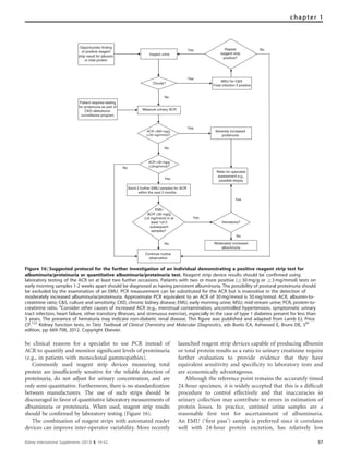 be clinical reasons for a specialist to use PCR instead of
ACR to quantify and monitor signiﬁcant levels of proteinuria
(e.g., in patients with monoclonal gammopathies).
Commonly used reagent strip devices measuring total
protein are insufﬁciently sensitive for the reliable detection of
proteinuria, do not adjust for urinary concentration, and are
only semi-quantitative. Furthermore, there is no standardization
between manufacturers. The use of such strips should be
discouraged in favor of quantitative laboratory measurements of
albuminuria or proteinuria. When used, reagent strip results
should be conﬁrmed by laboratory testing (Figure 16).
The combination of reagent strips with automated reader
devices can improve inter-operator variability. More recently
launched reagent strip devices capable of producing albumin
or total protein results as a ratio to urinary creatinine require
further evaluation to provide evidence that they have
equivalent sensitivity and speciﬁcity to laboratory tests and
are economically advantageous.
Although the reference point remains the accurately timed
24-hour specimen, it is widely accepted that this is a difﬁcult
procedure to control effectively and that inaccuracies in
urinary collection may contribute to errors in estimation of
protein losses. In practice, untimed urine samples are a
reasonable ﬁrst test for ascertainment of albuminuria.
An EMU (‘ﬁrst pass’) sample is preferred since it correlates
well with 24-hour protein excretion, has relatively low
Opportunistic finding
of positive reagent
strip result for albumin
or total protein
Inspect urine
Repeat
reagent strip
positive?
Cloudy?
Measure urinary ACR
Yes
MSU for C&S
Treat infection if positive
Yes
Patient requires testing
for proteinuria as part of
CKD detectionor
surveillance program
No
ACR >300 mg/g
(>30 mg/mmol)?
Severely increased
proteinuria
ACR ≥30 mg/g
(≥3mg/mmol)?
Yes
No
Send 2 further EMU samples for ACR
within the next 2 months
Yes
EMU
ACR ≥30 mg/g
(≥3 mg/mmol) in at
least 1of 2
subsequent
samples?
Continue routine
observation
Refer for specialist
assessment e.g.,
possible biopsy
Hematuria?
Yes
Yes
No Moderately increased
albuminuria
No
No
No
Figure 16 | Suggested protocol for the further investigation of an individual demonstrating a positive reagent strip test for
albuminuria/proteinuria or quantitative albuminuria/proteinuria test. Reagent strip device results should be confirmed using
laboratory testing of the ACR on at least two further occasions. Patients with two or more positive (Z30 mg/g or Z3 mg/mmol) tests on
early morning samples 1-2 weeks apart should be diagnosed as having persistent albuminuria. The possibility of postural proteinuria should
be excluded by the examination of an EMU. PCR measurement can be substituted for the ACR but is insensitive in the detection of
moderately increased albuminuria/proteinuria. Approximate PCR equivalent to an ACR of 30 mg/mmol is 50 mg/mmol. ACR, albumin-to-
creatinine ratio; C&S, culture and sensitivity; CKD, chronic kidney disease; EMU, early morning urine; MSU, mid-stream urine; PCR, protein-to-
creatinine ratio. a
Consider other causes of increased ACR (e.g., menstrual contamination, uncontrolled hypertension, symptomatic urinary
tract infection, heart failure, other transitory illnesses, and strenuous exercise), especially in the case of type 1 diabetes present for less than
5 years. The presence of hematuria may indicate non-diabetic renal disease. This figure was published and adapted from Lamb EJ, Price
CP.122
Kidney function tests, in Tietz Textbook of Clinical Chemistry and Molecular Diagnostics, eds Burtis CA, Ashwood E, Bruns DE, 5th
edition, pp 669-708, 2012. Copyright Elsevier.
Kidney International Supplements (2013) 3, 19–62 57
chapter 1
 