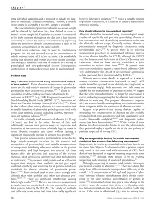 intra-individual variability, and is required to exclude the diag-
nosis of orthostatic (postural) proteinuria. However, a random
urine sample is acceptable if no EMU sample is available.
The concentration of protein or albumin in a urine sample
will be affected by hydration (i.e., how diluted or concen-
trated a urine sample is). Creatinine excretion is considered
to be fairly constant throughout the day and it has become
customary to correct for urinary concentration by expressing
either the protein or albumin concentrations as a ratio to the
creatinine concentration in the same sample.
Timed urine collections may be used for conﬁrmatory
purposes but are not required except in circumstances in
which untimed urine ACR is less accurate. It is worthwhile
noting that albumin and protein excretion display consider-
able biological variability and may be increased by a variety of
pathological and non-pathological factors. Consequently,
conﬁrmation of increased excretion rates is recommended.
Evidence Base
Why is albumin measurement being recommended instead
of total protein? Urine albumin measurement provides a
more speciﬁc and sensitive measure of changes in glomerular
permeability than urinary total protein.123–125
There is
substantial evidence linking increased albuminuria to
outcomes of CKD4,30
(e.g., CKD Prognosis Consortium2–5
,
Nord-Trøndelag Health Study [HUNT 2]125a
, Prevention of
Renal and Vascular Endstage Disease [PREVEND]125b
). There
is also evidence that urinary albumin is a more sensitive test
to enable detection of glomerular pathology associated with
some other systemic diseases including diabetes, hyperten-
sion and systemic sclerosis.126–129
In health, relatively small amounts of albumin (o30 mg/
24 hours) are lost in the urine. Because of this, and
additionally because total protein assays are imprecise and
insensitive at low concentrations, relatively large increases in
urine albumin excretion can occur without causing a
signiﬁcant measurable increase in urinary total protein.125
Total protein measurement is problematic in urine due to:
large sample-to-sample variation in the amount and
composition of proteins; high and variable concentrations
of non-protein interfering substances relative to the protein
concentration; and high inorganic ion content. All these
factors affect the precision and accuracy of the various
methods. Most laboratories currently use either turbidimetry
or colorimetry130
to measure total protein and as with urine
reagent strip analysis, these methods do not give equal
analytical speciﬁcity and sensitivity for all proteins which can
contribute to diverse estimates of proteinuria preva-
lence.131,132
Most methods tend to react more strongly with
albumin than with globulin and other non-albumin pro-
teins.34,133–135
There are signiﬁcant interferences causing
falsely high results.136–138
. There is no reference measurement
procedure and no standardized reference material for urinary
total protein listed by the JCTLM. The variety of methods
and calibrants in use means that there is inevitably signiﬁcant
between-laboratory variation.139–141
Since a variable mixture
of proteins is measured, it is difﬁcult to deﬁne a standardized
reference material.
How should albumin be measured and reported?
Albumin should be measured using immunological assays
capable of speciﬁcally and precisely quantifying albumin at
low concentrations and of producing quantitative results over
the clinically relevant range. Currently urinary albumin is
predominantly measured by diagnostic laboratories using
turbidimetric assays.130
At present there is no reference
measurement procedure or standardized reference material
for urine albumin listed by the JCTLM, although the NKDEP
and the International Federation of Clinical Chemistry and
Laboratory Medicine have recently established a joint
committee to address these issues.142,143
At present, most
assays are standardized against a serum-based calibrant (CRM
470) distributed by the IRMM of the European Commission,
as has previously been recommended by KDIGO.31
Albumin concentration should be reported as a ratio to
urinary creatinine concentration (mg/mmol or mg/g). ACR
results should be expressed to one decimal place (mg/mmol) or
whole numbers (mg/g). Both enzymatic and Jaffe assays are
suitable for the measurement of creatinine in urine. We suggest
that the term ‘microalbuminuria’ no longer be used because it
can be misleading in suggesting that the albumin may be small or
different in some way. The proposed albuminuria categories
A1-3 are a more clinically meaningful way to express information
about categories within the continuum of albumin excretion.
Reagent strip point-of-care testing devices capable of
measuring low concentrations of albumin are also available
producing both semi-quantitative and fully quantitative ACR
results. Reasonable analytical144–147
and diagnostic perfor-
mance has been demonstrated.148–150
While studies of these
devices have been somewhat limited in size, they demonstrate
their potential to play a signiﬁcant role in the care pathway of
patients suspected of having CKD.
Why are reagent strip devices for protein measurement
considered less accurate than laboratory measurement?
Reagent strip devices for proteinuria detection have been in use
for more than 50 years. As discussed earlier, a positive reagent
strip result is also associated with outcomes of CKD. Such
devices have been used to support screening programs in some
countries,151–153
although there appears to be no evidence
supporting such screening of unselected populations.154
Although purporting to measure total protein, the reagent
pad is most sensitive to albumin.155–157
There is evidence that
strips from different manufacturers perform differently at the
cutoff (‘ þ ’) concentration of 300 mg/l and degrees of ‘plus-
ness’ between different manufacturers don’t always corres-
pond to the same nominal concentration of protein in
urine.124
Concentrated urines may give a color change in the
positive range of a reagent strip device even though protein
loss remains normal and vice versa. False-positive results may
occur if the urine is alkalinized (e.g., due to urinary tract
58 Kidney International Supplements (2013) 3, 19–62
chapter 1
 
