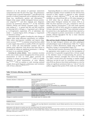 infection) or in the presence of quaternary ammonium
compounds that alter the pH of the urine. The performance
of reagent strips is operator-dependent158
and affected by the
presence of colored compounds such as bilirubin and certain
drugs (e.g., ciproﬂoxacin, quinine, and chloroquine).159
Reagent strips cannot reliably distinguish between protein-
uria categories124,157
and show relatively poor diagnostic
accuracy for proteinuria detection.160,161
In the Australian
Diabetes, Obesity and Lifestyle (AusDiab) study, a reagent
strip reading of þ or greater had 58% and 99% sensitivity
for detecting ACR Z30 mg/g (Z 3 mg/mmol) and Z300 mg/
g (Z30 mg/mmol), respectively. 47% of individuals who
tested þ or greater had an ACR Z30 mg/g (Z 3 mg/mmol)
on laboratory testing.162
Automated devices capable of reading the color changes of
reagent strips using reﬂectance spectrometry are available.
These reduce inter-operator variability and improve diag-
nostic accuracy.150,158,163
A creatinine test pad has been added
to some reagent strip systems to enable a PCR to be reported
and so reduce the intra-individual variation seen with
random urine collections. Such devices have been shown to
be suitable for ruling out signiﬁcant proteinuria (4300 mg/
24 hours) in an outpatient setting.149
Correcting for urinary dilution. Since creatinine excretion
in the urine is fairly constant throughout the 24-hour period,
measurement of ACR (or PCR) allows correction for
variations in urinary concentration.164,165
ACR is a suitable
alternative to timed measurement of urine albumin
loss.143,166–170
PCR on random or early morning untimed
samples shows good diagnostic performance and correlation
with 24-hour collection.160,163,171–177
Expressing albumin as a ratio to creatinine reduces intra-
individual variability: lowest variability for the ACR has been
reported in EMU samples as opposed to other untimed
samples or timed collections.142,178
In one study albumin
variability was reduced from 80% to 52% when expressed as
an ACR rather than an albumin concentration.179
The
within-subject biological variation for urinary ACR in an
EMU has been reported to be 31%, compared to 36% for
urinary albumin concentration.180
The same study reported
variability for ACR of 103% and 85% in random and timed
24-hour collections, respectively.180
Intra-individual variation
for protein loss is also signiﬁcantly reduced when reported as
a PCR compared to protein concentration in random urine
samples collected throughout the day (a mean reduction
from 97% to 39%).179
Why and how should a finding of albuminuria be confirmed?
Given the high biological variation and other pathological
and physiological causes of albuminuria (Table 19),143
repeat
testing to conﬁrm albuminuria, ideally using an EMU and
laboratory testing, is recommended (Figure 16).
There has been extensive discussion in the literature about
the appropriate urine sample to use for the investigation of
protein loss. It is generally recognized that a 24-hour sample
is the deﬁnitive means of demonstrating the presence of
proteinuria. However, overnight, ﬁrst void in the morning
(i.e., EMU), second void in the morning, or random sample
collections can also be used. In a systematic review random
urine PCR was shown to have better performance as a test for
ruling out signiﬁcant proteinuria than as a ‘‘rule-in’’ test; the
authors suggested that positive PCR results may still require
Table 19 | Factors affecting urinary ACR
Factor Examples of effect
Preanalytical factors
Transient elevation in albuminuria Menstrual blood contamination
Symptomatic UTI181
Exercise182
Upright posture (orthostatic proteinuria)41,183
Other conditions increasing vascular permeability (e.g., septicemia)
Intraindividual variability Intrinsic biological variability180
Genetic variability184
Preanalytical storage conditions Degradation of albumin before analysisa
Non-renal causes of variability in creatinine
excretion
Age (lower in children and older people)
Race (lower in Caucasian than black people)
Muscle mass (e.g., lower in people with amputations, paraplegia, muscular dystrophy)
Gender (lower in women)
Changes in creatinine excretion Non-steady state for creatinine (AKI)
Analytical factors
Antigen excess (‘prozone’) effect Samples with very high albumin concentrations may be falsely reported as low or normal using some
assays124
Abbreviations: ACR, albumin-to-creatinine ratio; AKI, acute kidney injury; UTI, urinary tract infection.
a
Samples for urinary albumin (or total protein) measurement may be analyzed fresh, stored at 41C for up to one week, or stored at -701C for longer periods. Freezing at -201C
appears to result in loss of measurable albumin and is not recommended. When analyzing stored samples, they should be allowed to reach room temperature and
thoroughly mixed prior to analysis.142
Kidney International Supplements (2013) 3, 19–62 59
chapter 1
 
