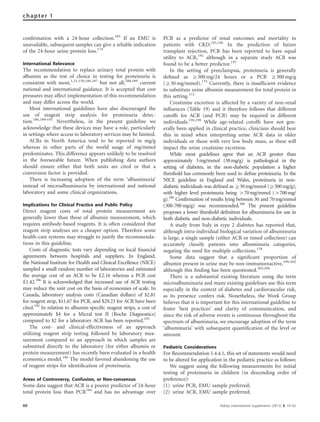 conﬁrmation with a 24-hour collection.185
If an EMU is
unavailable, subsequent samples can give a reliable indication
of the 24-hour urine protein loss.174
International Relevance
The recommendation to replace urinary total protein with
albumin as the test of choice in testing for proteinuria is
consistent with most,1,31,130,186,187
but not all,188,189
current
national and international guidance. It is accepted that cost
pressures may affect implementation of this recommendation
and may differ across the world.
Most international guidelines have also discouraged the
use of reagent strip analysis for proteinuria detec-
tion.186,189–191
Nevertheless, in the present guideline we
acknowledge that these devices may have a role, particularly
in settings where access to laboratory services may be limited.
ACRs in North America tend to be reported in mg/g
whereas in other parts of the world usage of mg/mmol
predominates. This difference appears unlikely to be resolved
in the foreseeable future. When publishing data authors
should ensure either that both units are cited or that a
conversion factor is provided.
There is increasing adoption of the term ‘albuminuria’
instead of microalbuminuria by international and national
laboratory and some clinical organizations.
Implications for Clinical Practice and Public Policy
Direct reagent costs of total protein measurement are
generally lower than those of albumin measurement, which
requires antibody-based reagents. It is often considered that
reagent strip analyses are a cheaper option. Therefore some
health-care systems may struggle to justify the recommenda-
tions in this guideline.
Costs of diagnostic tests vary depending on local ﬁnancial
agreements between hospitals and suppliers. In England,
the National Institute for Health and Clinical Excellence (NICE)
sampled a small random number of laboratories and estimated
the average cost of an ACR to be d2.16 whereas a PCR cost
d1.42.186
It is acknowledged that increased use of ACR testing
may reduce the unit cost on the basis of economies of scale. In
Canada, laboratory analysis costs (Canadian dollars) of $2.81
for reagent strip, $11.67 for PCR, and $29.23 for ACR have been
cited.192
In relation to albumin-speciﬁc reagent strips, a cost of
approximately $4 for a Micral test II (Roche Diagnostics)
compared to $2 for a laboratory ACR has been reported.193
The cost- and clinical-effectiveness of an approach
utilizing reagent strip testing followed by laboratory mea-
surement compared to an approach in which samples are
submitted directly to the laboratory (for either albumin or
protein measurement) has recently been evaluated in a health
economics model.186
The model favored abandoning the use
of reagent strips for identiﬁcation of proteinuria.
Areas of Controversy, Confusion, or Non-consensus
Some data suggest that ACR is a poorer predictor of 24-hour
total protein loss than PCR194
and has no advantage over
PCR as a predictor of renal outcomes and mortality in
patients with CKD.195,196
In the prediction of future
transplant rejection, PCR has been reported to have equal
utility to ACR,192
although in a separate study ACR was
found to be a better predictor.197
In the setting of preeclampsia, proteinuria is generally
deﬁned as Z300 mg/24 hours or a PCR Z300 mg/g
(Z30 mg/mmol).175
Currently, there is insufﬁcient evidence
to substitute urine albumin measurement for total protein in
this setting.172
Creatinine excretion is affected by a variety of non-renal
inﬂuences (Table 19) and it therefore follows that different
cutoffs for ACR (and PCR) may be required in different
individuals.194,198
While age-related cutoffs have not gen-
erally been applied in clinical practice, clinicians should bear
this in mind when interpreting urine ACR data in older
individuals or those with very low body mass, as these will
impact the urine creatinine excretion.
While most guidelines agree that an ACR greater than
approximately 3mg/mmol (30mg/g) is pathological in the
setting of diabetes, in the non-diabetic population a higher
threshold has commonly been used to deﬁne proteinuria. In the
NICE guideline in England and Wales, proteinuria in non-
diabetic individuals was deﬁned as Z30mg/mmol (Z300mg/g),
with higher level proteinuria being 470mg/mmol (4700mg/
g).186
Conﬁrmation of results lying between 30 and 70mg/mmol
(300-700mg/g) was recommended.186
The present guideline
proposes a lower threshold deﬁnition for albuminuria for use in
both diabetic and non-diabetic individuals.
A study from Italy in type 2 diabetes has reported that,
although intra-individual biological variation of albuminuria
is large, a single sample (either ACR or timed collection) can
accurately classify patients into albuminuria categories,
negating the need for multiple collections.178
Some data suggest that a signiﬁcant proportion of
albumin present in urine may be non-immunoreactive,199–202
although this ﬁnding has been questioned.203,204
There is a substantial existing literature using the term
microalbuminuria and many existing guidelines use this term
especially in the context of diabetes and cardiovascular risk,
as its presence confers risk. Nonetheless, the Work Group
believes that it is important for this international guideline to
foster ‘best practices’ and clarity of communication, and
since the risk of adverse events is continuous throughout the
spectrum of albuminuria, we encourage adoption of the term
‘albuminuria’ with subsequent quantiﬁcation of the level or
amount.
Pediatric Considerations
For Recommendation 1.4.4.1, this set of statements would need
to be altered for application in the pediatric practice as follows:
We suggest using the following measurements for initial
testing of proteinuria in children (in descending order of
preference):
(1) urine PCR, EMU sample preferred;
(2) urine ACR, EMU sample preferred;
60 Kidney International Supplements (2013) 3, 19–62
chapter 1
 