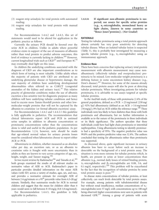 (3) reagent strip urinalysis for total protein with automated
reading;
(4) reagent strip urinalysis for total protein with manual
reading.
For Recommendations 1.4.4.2 and 1.4.4.3, this set of
statements would need to be altered for application in the
pediatric practice as follows:
Currently the urinary PCR should be favored over the
urine ACR in children. Unlike in adults where powerful
evidence exists in support of the use of measures of albumin
rather than total protein to predict adverse outcomes, this
level of evidence is currently lacking in children.205
However,
current longitudinal trials such as CKiD55
and European 4C78
may eventually shed light on this issue.
In children the underlying conditions associated with the
diagnosis of CKD are also important considerations as to
which form of testing is most valuable. Unlike adults where
the majority of patients with CKD are attributed to an
underlying glomerular disease or hypertensive damage, the
vast majority of children have underlying developmental
abnormalities often referred to as CAKUT (congenital
anomalies of the kidney and urinary tract).70
This relative
paucity of glomerular conditions makes the use of albumin
excretion a less sensitive test for diagnostic purposes as many
children will have underlying tubular conditions and hence
tend to excrete more Tamm-Horsfall protein and other low-
molecular-weight proteins that will not be captured by the
albumin-to-creatinine (or formal albumin excretion) assay.
For Recommendations 1.4.4.2 and 1.4.4.2.1 this guideline
is fully applicable in pediatrics. The recommendation that
clinical laboratories report ACR and PCR in untimed
urine samples in addition to albumin concentration or
proteinuria concentrations rather than the concentrations
alone is valid and useful in the pediatric population. As per
Recommendation 1.2.4, however, note should be made
that age-related normal values for urinary protein losses
must be considered when laboratories choose to report either
ACR or PCR.
Albuminuria in children, whether measured as an absolute
value per day, an excretion rate, or as an albumin to
creatinine ratio is fraught with more uncertainity than in
adults as they are known to vary across categories of age, sex,
height, weight, and Tanner staging.206
In two recent reviews by Rademacher206
and Tsiouﬁs et al.,205
both groups examined the results of all relevant studies on
normative values of AER or ACR. Rademacher’s paper in
particular provides detailed information on the mean AER
values (with SD) across a variety of studies, ages, sex, and race,
and provides a normative estimate for overnight AER of
between 2-6mg/minute or a 95th
percentile value from 4.5–28mg/
minute. Similarly, they summarize results for ACR in normal
children and suggest that the mean for children older than 6
years would seem to fall between 8-10mg/g (0.8-1.0mg/mmol).
For Recommendation 1.4.4.3, this guideline is fully
applicable in pediatrics.
1.4.4.4: If signiﬁcant non-albumin proteinuria is sus-
pected, use assays for speciﬁc urine proteins
(e.g., a1-microglobulin, monoclonal heavy or
light chains, [known in some countries as
‘‘Bence Jones’’proteins]). (Not Graded)
RATIONALE
Testing for tubular proteinuria using a total protein approach
almost certainly has very poor sensitivity for detecting
tubular disease. When an isolated tubular lesion is suspected
(Table 3), this is probably best investigated by measuring a
speciﬁc tubular protein (e.g., a1-microglobulin) using an
immunoassay approach.
Evidence Base
There have been concerns that replacing urinary total protein
measurement with albumin measurement may cause non-
albuminuric (effectively tubular and overproduction) pro-
teinuria to be missed. Low-molecular-weight proteinuria is a
deﬁning feature in some uncommon kidney diseases (e.g.,
Dent’s disease).207
However, for some of the reasons already
discussed, total protein assays will also be poor at detecting
tubular proteinuria. When investigating patients for tubular
proteinuria, it is advisable to use assays targeted at speciﬁc
tubular proteins.
In the AusDiab study, of those with proteinuria (2.4% of the
general population, deﬁned as a PCR 423mg/mmol [230mg/
g]) 92% had albuminuria (deﬁned as an ACR 43.4mg/mmol
[34mg/g]); 8% had an ACR within the reference range.208
These
individuals were less likely to have diabetes than those with both
proteinuria and albuminuria, but no further information is
available as to the nature of the proteinuria in these individuals
or its likely signiﬁcance. The authors speculate that these
individuals could have had light chain proteinuria or interstitial
nephropathies. Using albuminuria testing to identify proteinur-
ia had a speciﬁcity of 95%. The negative predictive value was
99.8% and the positive predictive value was 32.4%. The authors
concluded that testing for albuminuria rather than proteinuria
was supported.
As discussed above, quite signiﬁcant increases in urinary
albumin loss have to occur before such an increase is
detectable on the background of a total protein assay. The
situation is even more extreme for tubular proteins which, in
health, are present in urine at lower concentrations than
albumin (e.g., normal daily losses of retinol binding protein,
a1-microglobulin and b2-microglobulin are 0.08, 3.6, and
0.1 mg/d, respectively).209
This problem will be exacerbated
by the fact that the recognition of tubular proteins by some
total protein assays is poor.210
In disease states concentrations of tubular proteins, at least
collectively, can reach levels detectable by total protein assays.
For example, among patients with tubulointerstitial disease
but without renal insufﬁciency, median concentrations of a1-
microglobulin were 37 mg/l, with concentrations up to 100mg/l
being observed; higher concentrations were seen in patients with
decreased GFR.211
Among a group of patients with acute
Kidney International Supplements (2013) 3, 19–62 61
chapter 1
 
