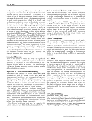 tubular necrosis requiring dialysis treatment, median a1-
microglobulin concentration was 35mg/mmol of creatinine.212
However, although tubular proteinuria is characterized by a
relative increase in low-molecular-weight protein concentra-
tions, generally albumin still remains a signiﬁcant component of
the total protein concentration. Indeed, it is thought that
tubular disease results in an increase in albumin loss as a result
of decreased tubular reabsorption of ﬁltered albumin. For
example, it has been estimated that when tubular absorption
fails completely, b2-microglobulin loss increases to 180mg/24
hours (approximately 1800-fold normal) but there will also be
an increase in urinary albumin loss to about 360mg/24 hours
(approximately 20-fold normal).209
In a series of patients with
Dent’s disease, a classical tubular disorder, 21 of the 23 patients
demonstrating increased urinary a1-microglobulin and b2-
microglobulin loss also had increased urinary albumin loss:
those who did not had borderline increases in tubular protein
losses that would not have been detectable using a total protein
measurement approach.207
The authors comment that in those
patients in whom proteinuria was marked (41 g/d), urinary
albumin loss was also markedly increased. In some situations,
however, tubular proteinuria in the absence of albuminuria has
been reported (e.g., in some children with type 1 diabetes213
and
in kidney scarring in reﬂux nephropathy214
).
International Relevance
There is no reason to believe that there are signiﬁcant
differences around the world with respect to incidence or
prevalence of conditions in which measurement of non-
albumin proteins would be required. The availability of
reliable tests for these alternative proteins, however, may be
different in different regions.
Implications for Clinical Practice and Public Policy
The incidence and prevalence of tubular disorders will vary
geographically with the clinical setting (e.g., adult or
pediatric practice) and factors such as occupational exposure.
Clinicians should agree with their local laboratories a suitable
approach to the detection of tubular proteinuria and
laboratories should be able to advise on suitable sample
handling procedures. It is acknowledged that many labora-
tories do not currently offer assays of tubular proteins.
In patients with suspected myeloma, monoclonal
heavy or light chains (known in some countries as Bence
Jones) protein should be sought in concentrated urine using
electrophoresis with immunoﬁxation of any identiﬁed
protein bands in accordance with current myeloma guide-
lines.215
Simultaneous albumin measurement is needed when
the possibility of immunoglobulin light chain (AL) amyloid
or light chain deposition disease is suspected.
Non-albumin proteinuria may also be suspected in
patients with disorders of tubular function (see Table 3).
Areas of Controversy, Confusion, or Non-consensus
Testing for proteinuria using a urine albumin rather than
total protein ﬁrst-line approach may occasionally miss cases
of tubular proteinuria but the signiﬁcance of this problem is
probably overestimated and should be the subject of further
research.
Earlier guidance from KDOQI1
suggested that proteinuria
in children should be detected with total protein rather than
albumin assays due to the higher prevalence of non-
glomerular diseases in this group of patients. For the reasons
outlined above, we do not think total protein assays are
suitable for this purpose and would ideally recommend
testing for albumin and for speciﬁc tubular proteins when
non-glomerular disease is suspected.
Pediatric Considerations
For Recommendation 1.4.4.4, this statement is fully applic-
able in pediatrics. In children the likelihood of any form of
overﬂow proteinuria such as seen in conditions of heavy or
light chain production is extremely low; however a signiﬁcant
number of underlying genetic tubular disorders do exist and
protein electrophoresis can assist the practitioner in deter-
mining the presence of such a condition or the concurrent
ﬁnding of severe tubular injury in addition to a glomerular
condition.
DISCLAIMER
While every effort is made by the publishers, editorial board,
and ISN to see that no inaccurate or misleading data, opinion
or statement appears in this Journal, they wish to make it
clear that the data and opinions appearing in the articles and
advertisements herein are the responsibility of the contri-
butor, copyright holder, or advertiser concerned. Accord-
ingly, the publishers and the ISN, the editorial board and
their respective employers, ofﬁce and agents accept no
liability whatsoever for the consequences of any such
inaccurate or misleading data, opinion or statement. While
every effort is made to ensure that drug doses and other
quantities are presented accurately, readers are advised that
new methods and techniques involving drug usage, and
described within this Journal, should only be followed in
conjunction with the drug manufacturer’s own published
literature.
SUPPLEMENTARY MATERIAL
Supplemental Table 1: Search strategy.
Supplemental Table 2: Equations based on serum creatinine assays in
adults that are not traceable to the standard reference material.
Supplemental Table 3: Equations based on serum cystatin C assays in
adults that are not traceable to standard reference material.
Supplementary material is linked to the online version of the paper at
http://www.kdigo.org/clinical_practice_guidelines/ckd.php
62 Kidney International Supplements (2013) 3, 19–62
chapter 1
 