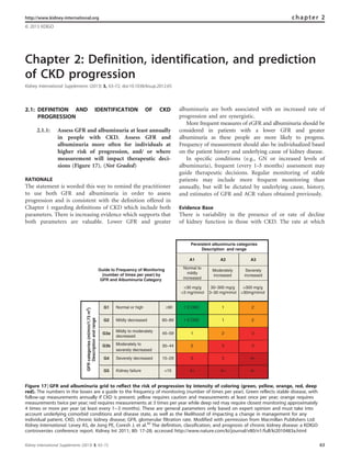 Chapter 2: Definition, identification, and prediction
of CKD progression
Kidney International Supplements (2013) 3, 63–72; doi:10.1038/kisup.2012.65
2.1: DEFINITION AND IDENTIFICATION OF CKD
PROGRESSION
2.1.1: Assess GFR and albuminuria at least annually
in people with CKD. Assess GFR and
albuminuria more often for individuals at
higher risk of progression, and/ or where
measurement will impact therapeutic deci-
sions (Figure 17). (Not Graded)
RATIONALE
The statement is worded this way to remind the practitioner
to use both GFR and albuminuria in order to assess
progression and is consistent with the deﬁnition offered in
Chapter 1 regarding deﬁnitions of CKD which include both
parameters. There is increasing evidence which supports that
both parameters are valuable. Lower GFR and greater
albuminuria are both associated with an increased rate of
progression and are synergistic.
More frequent measures of eGFR and albuminuria should be
considered in patients with a lower GFR and greater
albuminuria as these people are more likely to progress.
Frequency of measurement should also be individualized based
on the patient history and underlying cause of kidney disease.
In speciﬁc conditions (e.g., GN or increased levels of
albuminuria), frequent (every 1–3 months) assessment may
guide therapeutic decisions. Regular monitoring of stable
patients may include more frequent monitoring than
annually, but will be dictated by underlying cause, history,
and estimates of GFR and ACR values obtained previously.
Evidence Base
There is variability in the presence of or rate of decline
of kidney function in those with CKD. The rate at which
http://www.kidney-international.org chapter 2
& 2013 KDIGO
Guide to Frequency of Monitoring
(number of times per year) by
GFR and Albuminuria Category
Persistent albuminuria categories
Description and range
A1 A2 A3
GFRcategories(ml/min/1.73m2
)
Descriptionandrange
G1 Normal or high ≥90 1 if CKD 1 2
G2 Mildly decreased 60–89 1 if CKD 1 2
G3a
Mildly to moderately
decreased
45–59 1 2 3
G3b Moderately to
severely decreased
30–44 2 3 3
G4 Severely decreased 15–29 3 3 4+
G5 Kidney failure <15 4+ 4+ 4+
Normal to
mildly
increased
Moderately
increased
Severely
increased
<30 mg/g
<3 mg/mmol
30–300 mg/g
3–30 mg/mmol
>300 mg/g
>30mg/mmol
Figure 17 | GFR and albuminuria grid to reflect the risk of progression by intensity of coloring (green, yellow, orange, red, deep
red). The numbers in the boxes are a guide to the frequency of monitoring (number of times per year). Green reflects stable disease, with
follow-up measurements annually if CKD is present; yellow requires caution and measurements at least once per year; orange requires
measurements twice per year; red requires measurements at 3 times per year while deep red may require closest monitoring approximately
4 times or more per year (at least every 1–-3 months). These are general parameters only based on expert opinion and must take into
account underlying comorbid conditions and disease state, as well as the likelihood of impacting a change in management for any
individual patient. CKD, chronic kidney disease; GFR, glomerular filtration rate. Modified with permission from Macmillan Publishers Ltd:
Kidney International. Levey AS, de Jong PE, Coresh J, et al.30
The definition, classification, and prognosis of chronic kidney disease: a KDIGO
controversies conference report. Kidney Int 2011; 80: 17–28; accessed http://www.nature.com/ki/journal/v80/n1/full/ki2010483a.html
Kidney International Supplements (2013) 3, 63–72 63
 