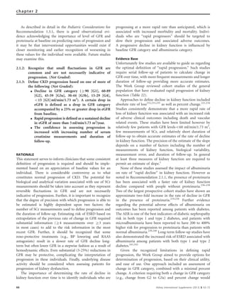 As described in detail in the Pediatric Considerations for
Recommendation 1.3.1, there is good observational evi-
dence acknowledging the importance of level of GFR and
proteinuria at baseline on predicting rates of progression and
it may be that interventional opportunities would exist if
closer monitoring and earlier recognition of worsening in
these values for the individual were available. Future studies
may examine this.
2.1.2: Recognize that small ﬂuctuations in GFR are
common and are not necessarily indicative of
progression. (Not Graded)
2.1.3: Deﬁne CKD progression based on one of more of
the following (Not Graded):
K Decline in GFR category (Z90 [G1], 60-89
[G2], 45-59 [G3a], 30-44 [G3b], 15-29 [G4],
o15 [G5] ml/min/1.73 m2
). A certain drop in
eGFR is defined as a drop in GFR category
accompanied by a 25% or greater drop in eGFR
from baseline.
K Rapid progression is defined as a sustained decline
in eGFR of more than 5ml/min/1.73 m2
/year.
K The confidence in assessing progression is
increased with increasing number of serum
creatinine measurements and duration of
follow-up.
RATIONALE
This statement serves to inform clinicians that some consistent
deﬁnition of progression is required and should be imple-
mented based on an appreciation of baseline values for an
individual. There is considerable controversy as to what
constitutes normal progression of CKD. The potential for
biological and analytical variation associated with use of SCr
measurements should be taken into account as they represent
reversible ﬂuctuations in GFR and are not necessarily
indicative of progression. Further, it is important to recognize
that the degree of precision with which progression is able to
be estimated is highly dependent upon two factors: the
number of SCr measurements used to deﬁne progression and
the duration of follow-up. Estimating risk of ESRD based on
extrapolation of the previous rate of change in GFR required
substantial information (Z4 measurements over Z3 years
in most cases) to add to the risk information in the most
recent GFR. Further, it should be recognized that some
reno-protective treatments (e.g., BP lowering and RAAS
antagonists) result in a slower rate of GFR decline long-
term but often lower GFR in a stepwise fashion as a result of
hemodynamic effects. Even substantial (5-25%) reductions in
GFR may be protective, complicating the interpretation of
progression in these individuals. Finally, underlying disease
activity should be considered when assessing patients for
progression of kidney dysfunction.
The importance of determining the rate of decline in
kidney function over time is to identify individuals who are
progressing at a more rapid rate than anticipated, which is
associated with increased morbidity and mortality. Indivi-
duals who are ‘‘rapid progressors’’ should be targeted to
slow their progression and associated adverse outcomes.
A progressive decline in kidney function is inﬂuenced by
baseline GFR category and albuminuria category.
Evidence Base
Unfortunately few studies are available to guide us regarding
the optimal deﬁnition of ‘‘rapid progression.’’ Such studies
require serial follow-up of patients to calculate change in
GFR over time, with more frequent measurements and longer
duration of follow-up providing more accurate estimates.
The Work Group reviewed cohort studies of the general
population that have evaluated rapid progression of kidney
function (Table 22).
Approaches to deﬁne decline in kidney function included
absolute rate of loss232,233,235
as well as percent change.221,234
Studies consistently demonstrate that a more rapid rate of
loss of kidney function was associated with an increased risk
of adverse clinical outcomes including death and vascular
related events. These studies have been limited however by
relatively few patients with GFR levelso60 ml/min/1.73 m2
,
few measurements of SCr, and relatively short duration of
follow-up to obtain accurate estimates of the rate of decline
in kidney function. The precision of the estimate of the slope
depends on a number of factors including the number of
measurements of kidney function, biological variability,
measurement error, and duration of follow-up. In general
at least three measures of kidney function are required to
permit an estimate of slope.1
None of these studies assessed the impact of albuminuria
on rate of ‘‘rapid decline’’ in kidney function. However as
noted in Recommendation 2.1.1, the presence of proteinuria
has been associated with a faster rate of kidney function
decline compared with people without proteinuria.236–238
Two of the largest prospective cohort studies have shown an
approximate two-fold increase in the rate of decline in GFR
in the presence of proteinuria.219,220
Further evidence
regarding the potential adverse effects of albuminuria on
outcomes has been reported among patients with diabetes.
The AER is one of the best indicators of diabetic nephropathy
risk in both type 1 and type 2 diabetes, and patients with
microalbuminuria have been reported to have 200 to 400%
higher risk for progression to proteinuria than patients with
normal albuminuria.239,240
Long-term follow-up studies have
also demonstrated the increased risk of ESRD associated with
albuminuria among patients with both type 1 and type 2
diabetes.241,242
Given the recognized limitations in deﬁning rapid
progression, the Work Group aimed to provide options for
determination of progression, based on their clinical utility,
and ease of use. One approach included an assessment of
change in GFR category, combined with a minimal percent
change. A criterion requiring both a change in GFR category
(e.g., change from G2 to G3a) and percent change would
66 Kidney International Supplements (2013) 3, 63–72
chapter 2
 