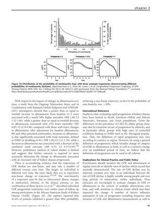 With respect to the impact of changes in albuminuria over
time, a study from the Ongoing Telmisartan Alone and in
Combination with Ramipril Global Endpoint trial (ONTAR-
GET) investigators showed that a greater than or equal to
twofold increase in albuminuria from baseline to 2 years
associated with a nearly 50% higher mortality (HR 1.48; CI
1.32-1.66), while a greater than or equal to twofold decrease
in albuminuria associated with 15% lower mortality (HR
0.85; CI 0.74-0.98) compared with those with lesser changes
in albuminuria, after adjustment for baseline albuminuria,
BP, and other potential confounders. Increases in albuminur-
ia also signiﬁcantly associated with renal outcomes, deﬁned
as ESRD or doubling of SCr (HR 1.40; CI 1.11-1.78), while a
decrease in albuminuria was associated with a decrease of the
combined renal outcome (HR 0.73; CI 0.57-0.95).246
However, preliminary analysis of cohort studies is limited
and suggests that further research is required to more
accurately determine the change in albuminuria associated
with an increased risk of kidney disease progression.
There is accumulating evidence that the trajectories of
GFR decline are non-linear, and may take a number of
different courses over time. The longer an individual is
followed over time, the more likely they are to experience
non-linear change in trajectory.247,248
The non-linearity
of a trajectory may be due to intercurrent illness, changes
in medication, intrinsic to the disease process, or any
combination of these factors. Li et al.247
described individual
GFR progression trajectories over twelve years of follow-up
among participants in the African American Study of Kidney
Disease (AASK) (Figure 18). The authors reported that
41.6% of patients exhibited a greater than 90% probability
of having a non-linear trajectory; in 66.1% the probability of
non-linearity was 450%.
International Relevance
Studies to date evaluating rapid progression of kidney disease
have been limited to North American (White and African
American), European, and Asian populations. Given the
differences in the prevalence of CKD by ethnic group, there
may also be variations in rate of progression by ethnicity, and
in particular ethnic groups with high rates of comorbid
conditions leading to ESRD such as the Aboriginal popula-
tion. Thus, the deﬁnition of rapid progression may vary
according to country or region. However, by using a general
deﬁnition of progression, which includes change of category
of eGFR or albuminuria or both, as well as a numeric change
over an established period of time, we believe that the
deﬁnition of progression can be used in all cohorts.
Implications for Clinical Practice and Public Policy
Practitioners should monitor the GFR and albuminuria at
regular intervals to identify rates of decline which exceed that
normally demonstrated. The rate of GFR decline may be
relatively constant over time in an individual; however the
rate of GFR decline is highly variable among people and over
long periods of observation, within individuals. Thus
clinicians are encouraged to evaluate changes in GFR or
albuminuria in the context of multiple observations over
time, and with attention to clinical events which may have
impacted the change. A number of factors inﬂuence
assessment of rate of progression including frequency and
duration of GFR and albuminuria measurements as well as
Figure 18 | Distribution of the probability of nonlinearity (top) with three example trajectories demonstrating different
probabilities of nonlinearity (bottom). Reprinted from Li L, Astor BC, Lewis J, et al. Longitudinal Progression Trajectory of GFR
Among Patients With CKD. Am J Kidney Dis 2012; 59: 504-512 with permission from the National Kidney Foundation.247
; accessed
http://download.journals.elsevierhealth.com/pdfs/journals/0272-6386/PIIS0272638611017896.pdf
Kidney International Supplements (2013) 3, 63–72 69
chapter 2
 