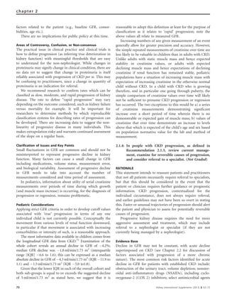 factors related to the patient (e.g., baseline GFR, comor-
bidities, age etc.).
There are no implications for public policy at this time.
Areas of Controversy, Confusion, or Non-consensus
The practical issue in clinical practice and clinical trials is
how to deﬁne progression (as inferring true deterioration in
kidney function) with meaningful thresholds that are easy
to understand for the non-nephrologist. While changes in
proteinuria may signify change in clinical condition, there are
no data yet to suggest that change in proteinuria is itself
reliably associated with progression of CKD per se. This may
be confusing to practitioners, since a change in quantity of
proteinuria is an indication for referral.
We recommend research to conﬁrm rates which can be
classiﬁed as slow, moderate, and rapid progression of kidney
disease. The rate to deﬁne ‘‘rapid progression’’ may vary
depending on the outcome considered, such as kidney failure
versus mortality for example. It will be important for
researchers to determine methods by which reproducible
classiﬁcation systems for describing rates of progression can
be developed. There are increasing data to suggest the non-
linearity of progressive disease in many individuals. This
makes extrapolation risky and warrants continued assessment
of the slope on a regular basis.
Clarification of Issues and Key Points
Small ﬂuctuations in GFR are common and should not be
misinterpreted to represent progressive decline in kidney
function. Many factors can cause a small change in GFR
including medications, volume status, measurement error,
and biological variability. Assessment of progressive decline
in GFR needs to take into account the number of
measurements considered and time period of assessment.
In pediatrics, information about utilty of serial creatinine
measurements over periods of time during which growth
(and muscle mass increase) is occurring, for the diagnosis of
progression or regression, remains problematic.
Pediatric Considerations
Applying strict GFR criteria in order to develop cutoff values
associated with ‘true’ progression in terms of any one
individual child is not currently possible. Conceptually the
movement from various levels of renal function downward,
in particular if that movement is associated with increasing
comorbidities or intensity of such, is a reasonable approach.
The most informative data available in children comes from
the longitudinal GFR data from CKiD.72
Examination of the
whole cohort reveals an annual decline in GFR of À4.2%;
median GFR decline was À1.8ml/min/1.73 m2
(interquartile
range [IQR] À6.6 to 1.6); this can be expressed as a median
absolute decline in GFR of À4.3ml/min/1.73 m2
(IQR À11.9 to
1.1) and À1.5 ml/min/1.73 m2
(IQR À5.0 to1.8).
Given that the lower IQR in each of the overall cohort and
both sub-groups is equal to or exceeds the suggested decline
of 5 ml/min/1.73 m2
as stated here, we suggest that it is
reasonable to adopt this deﬁnition at least for the purpose of
classiﬁcation as it relates to ‘rapid’ progression; note the
above values all relate to measured GFR.
Increasing numbers of any given measurement of an event
generally allow for greater precision and accuracy. However,
the simple repeated measurements of creatinine over time are
less likely to be valuable in children than in adults with CKD.
Unlike adults with static muscle mass and hence expected
stability in creatinine values, or adults with expected
declining muscle mass and hence expectations of declining
creatinine if renal function has remained stable, pediatric
populations have a situation of increasing muscle mass with
expectation of increasing creatinine in the otherwise normal
child without CKD. In a child with CKD who is growing
therefore, and in particular one going through puberty, the
simple comparison of creatinine values over time will likely
not be sufﬁcient to presume CKD progression or regression
has occurred. The two exceptions to this would be a) a series
of creatinine measurements demonstrating signiﬁcant
increase over a short period of time wherein there is no
demonstrable or expected gain of muscle mass; b) values of
creatinine that over time demonstrate an increase to levels
above that which is expected of the child’s age and sex based
on population normative value for the lab and method of
measurement.
2.1.4: In people with CKD progression, as deﬁned in
Recommendation 2.1.3, review current manage-
ment, examine for reversible causes of progression,
and consider referral to a specialist. (Not Graded)
RATIONALE
This statement intends to reassure patients and practitioners
that not all patients necessarily require referral to specialists,
but that this should be considered in the event that the
patient or clinician requires further guidance or prognostic
information. CKD progression, contextualized for the
individual circumstance, does not always require referral,
and earlier guidelines may not have been so overt in stating
this. Faster or unusual trajectories of progression should alert
the patient and physician to assess for potentially reversible
causes of progression.
Progressive kidney disease requires the need for more
aggressive assessment and treatment, which may include
referral to a nephrologist or specialist (if they are not
currently being managed by a nephrologist).
Evidence Base
Decline in GFR may not be constant, with acute decline
superimposed on CKD (see Chapter 2.2 for discussion of
factors associated with progression of a more chronic
nature). The most common risk factors identiﬁed for acute
decline in GFR for patients with established CKD include:
obstruction of the urinary tract; volume depletion; nonster-
oidal anti-inﬂammatory drugs (NSAIDs), including cyclo-
oxygenase-2 (COX 2) inhibitors; select antimicrobial agents
70 Kidney International Supplements (2013) 3, 63–72
chapter 2
 