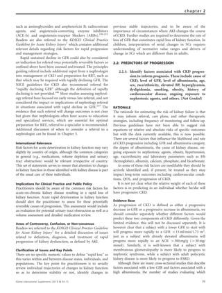 such as aminoglycosides and amphotericin B; radiocontrast
agents; and angiotensin-converting enzyme inhibitors
(ACE-Is) and angiotensin-receptor blockers (ARBs).249–252
Readers are also referred to the KDIGO Clinical Practice
Guideline for Acute Kidney Injury7
which contains additional
relevant details regarding risk factors for rapid progression
and management strategies.
Rapid sustained decline in GFR could also be considered
an indication for referral once potentially reversible factors as
outlined above have been assessed and treated. The principles
guiding referral include additional input from a nephrologist
into management of CKD and preparation for RRT, such as
that which may be required with rapidly declining GFR. The
NICE guidelines for CKD also recommend referral for
‘‘rapidly declining GFR’’ although the deﬁnition of rapidly
declining is not provided.186
Most studies assessing nephrol-
ogy referral have focused on early versus late referral, and not
considered the impact or implications of nephrology referral
in situations associated with rapid decline in GFR.253
The
evidence that such referral will change outcomes is not clear
but given that nephrologists often have access to education
and specialized services, which are essential for optimal
preparation for RRT, referral to a specialist is recommended.
Additional discussion of when to consider a referral to a
nephrologist can be found in Chapter 5.
International Relevance
Risk factors for acute deterioration in kidney function may vary
slightly by country of origin, although the common categories
in general (e.g., medications, volume depletion and urinary
tract obstruction) would be relevant irrespective of country.
This set of statements serves to ensure that attention to changes
in kidney function in those identiﬁed with kidney disease is part
of the usual care of these individuals.
Implications for Clinical Practice and Public Policy
Practitioners should be aware of the common risk factors for
acute-on-chronic kidney disease resulting in a rapid loss of
kidney function. Acute rapid deterioration in kidney function
should alert the practitioner to assess for these potentially
reversible causes of progression. This assessment would include
an evaluation for potential urinary tract obstruction as well as a
volume assessment and detailed medication review.
Areas of Controversy, Confusion, or Non-consensus
Readers are referred to the KDIGO Clinical Practice Guideline
for Acute Kidney Injury7
for a detailed discussion of issues
related to deﬁnition, diagnosis, and treatment of rapid
progression of kidney dysfunction, as deﬁned by AKI.
Clarification of Issues and Key Points
There are no speciﬁc numeric values to deﬁne ‘‘rapid loss’’ as
this varies within and between disease states, individuals, and
populations. The key point for practitioners is to serially
review individual trajectories of changes in kidney function
so as to determine stability or not, identify changes in
previous stable trajectories, and to be aware of the
importance of circumstances where AKI changes the course
of CKD. Further studies are required to determine the rate of
loss of GFR that constitutes rapid loss of kidney function. In
children, interpretation of serial changes in SCr requires
understanding of normative value ranges and drivers of
change in SCr which are different than in adults.
2.2: PREDICTORS OF PROGRESSION
2.2.1: Identify factors associated with CKD progres-
sion to inform prognosis. These include cause of
CKD, level of GFR, level of albuminuria, age,
sex, race/ethnicity, elevated BP, hyperglycemia,
dyslipidemia, smoking, obesity, history of
cardiovascular disease, ongoing exposure to
nephrotoxic agents, and others. (Not Graded)
RATIONALE
The rationale for estimating the risk of kidney failure is that
it may inform referral, care plans, and other therapeutic
strategies, including frequency of monitoring and follow-up.
Previous guidelines have not been able to suggest risk
equations or relative and absolute risks of speciﬁc outcomes
but with the data currently available, this is now possible.
There are several factors that inﬂuence the likelihood and rate
of CKD progression including GFR and albuminuria category,
the degree of albuminuria, the cause of kidney disease, on-
going exposure to nephrotoxic agents, obesity, hypertension,
age, race/ethnicity and laboratory parameters such as Hb
(hemoglobin), albumin, calcium, phosphate, and bicarbonate.
As some of these risk factors are modiﬁable they should be
actively identiﬁed and, if present, be treated as they may
impact long-term outcomes including cardiovascular condi-
tions, QOL, and progression of CKD.
It is not yet clear what the relative weight of each of these
factors is in predicting in an individual whether he/she will
have progressive CKD.
Evidence Base
As progression of CKD is deﬁned as either a progressive
decrease in GFR or a progressive increase in albuminuria, we
should consider separately whether different factors would
predict these two components of CKD differently. Given the
limited evidence, this will not be discussed separately. It is
however clear that a subject with a lower GFR to start with
will progress more rapidly to a GFR o15 ml/min/1.73 m2
,
just as a subject with already elevated albuminuria will
progress more rapidly to an ACR 4300 mg/g (430 mg/
mmol). Similarly, it is well-known that a subject with
membranous glomerulopathy is more likely to progress to
nephrotic syndrome, while a subject with adult polycystic
kidney disease is more likely to progress to ESRD.
Although there are many cross-sectional studies that describe
factors associated with a low GFR and factors associated with a
high albuminuria, the number of studies evaluating which
Kidney International Supplements (2013) 3, 63–72 71
chapter 2
 