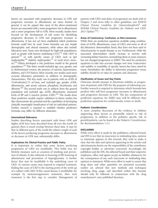 factors are associated with progressive decreases in GFR and
progressive increases in albuminuria are more limited. In
general, it can be argued that most of the above-mentioned
factors are associated with a more progressive rise in albuminuria
and a more progressive fall in GFR. Most recently, studies have
focused on the development of risk scores for identifying
progressive decreases in GFR and progressive increases in
albuminuria. It has not yet been established which prediction
formula could best be used. Some formulas use just simple
demographic and clinical measures, while others also include
laboratory tests. Some were developed for high-risk populations,
such as people with known underlying CVD,254
with CKD in
general,255
or with speciﬁc causes of CKD, such as IgA
nephropathy,256
diabetic nephropathy,257
or renal artery steno-
sis.258
Others developed a risk prediction model in the general
population.259
This latter model included age, race, gender, and
in dichotomized version, the presence of anemia, hypertension,
diabetes, and CVD history. More recently, two studies used more
accurate laboratory parameters in addition to demographic
characteristics. The ﬁrst study was in patients with an eGFR of
15-60ml/min/1.73 m2
/year, and included age, gender, eGFR,
albuminuria, and serum calcium, phosphate, bicarbonate and
albumin.260
The second study was in subjects from the general
population and included age, eGFR, albuminuria, measured
levels of BP and C-reactive protein (CRP).261
The results from
these predictive models require validation in future studies but
they demonstrate the potential and the capabilities of developing
clinically meaningful classiﬁcation of risk for individual patients.
Further research is required to establish whether prediction
formulas may differ for different ethnicities.
International Relevance
Studies describing factors associated with lower GFR and
higher ACR have been described from all over the world. In
general, there is much overlap between these data. It may be
that in different parts of the world the relative weight of each
of the factors predicting progressive increases in albuminuria
or decreases in GFR may substantially differ.
Implications for Clinical Practice and Public Policy
It is important to realize that some factors predicting
progression of CKD are modiﬁable. This holds true for
lifestyle measures such as cessation of smoking and preven-
tion of obesity. It also subtends to lowering of BP, lowering of
albuminuria and prevention of hyperglycemia. A further
factor that may be modiﬁable is the underlying cause of
CKD. As various causes may respond to targeted treatment,
ﬁnding the cause of CKD is the starting point of the work-up
of a subject with CKD. If this causal disease is modiﬁable, for
example by immunosuppressive treatment, then such
treatment is the ﬁrst step to consider. Management of
patients with CKD and delay of progression are dealt with in
Chapter 3 and more fully in other guidelines (see KDIGO
Clinical Practice Guideline for Glomerulonephritis8
and
KDOQI Clinical Practice Guideline for Diabetes and CKD:
2012 Update.262
)
Areas of Controversy, Confusion, or Non-consensus
While there are prediction equations available using combina-
tions of eGFR, albuminuria, cause of CKD, and some or all of
the laboratory abnormalities listed, they have not been used in
clinical practice to guide therapy as yet. Furthermore, while the
associated abnormalities clearly increase in severity with
worsening kidney function, normalizing them in some instances
has not changed progression to ESRD. The need for prediction
equations to take into account changes over time (trajectories)
and stability or instability of speciﬁc factors has been raised by
many. Nonetheless, the ability to determine progression versus
stability should be of value for patients and clinicians.
Clarification of Issues and Key Points
Clinicians should attempt to determine stability or progres-
sion of patients with CKD for the purposes of informing care.
Further research is required to determine which formula best
predicts who will have progressive increases in albuminuria
and progressive decreases in GFR. The key components of
prediction equations for ESRD may well be different than
prediction equations for cardiovascular events or death.
Pediatric Considerations
A more complete discussion of the evidence in children
supporting these factors as potentially related to risk of
progression, in addition to the pediatric speciﬁc risk of
growth/puberty, can be found in the Pediatric Considerations
for Recommendation 1.3.1.
DISCLAIMER
While every effort is made by the publishers, editorial board,
and ISN to see that no inaccurate or misleading data, opinion
or statement appears in this Journal, they wish to make it
clear that the data and opinions appearing in the articles and
advertisements herein are the responsibility of the contributor,
copyright holder, or advertiser concerned. Accordingly, the
publishers and the ISN, the editorial board and their respective
employers, ofﬁce and agents accept no liability whatsoever for
the consequences of any such inaccurate or misleading data,
opinion or statement. While every effort is made to ensure that
drug doses and other quantities are presented accurately,
readers are advised that new methods and techniques
involving drug usage, and described within this Journal,
should only be followed in conjunction with the drug
manufacturer’s own published literature.
72 Kidney International Supplements (2013) 3, 63–72
chapter 2
 