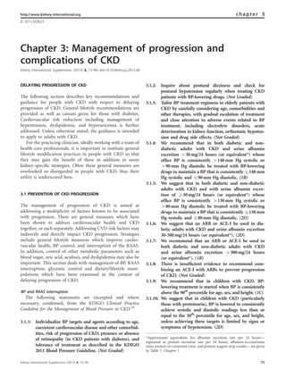 Chapter 3: Management of progression and
complications of CKD
Kidney International Supplements (2013) 3, 73–90; doi:10.1038/kisup.2012.66
DELAYING PROGRESSION OF CKD
The following section describes key recommendations and
guidance for people with CKD with respect to delaying
progression of CKD. General lifestyle recommendations are
provided as well as caveats given for those with diabetes.
Cardiovascular risk reduction including management of
hypertension, dyslipidemia, and hyperuricemia is further
addressed. Unless otherwise stated, the guidance is intended
to apply to adults with CKD.
For the practicing clinician, ideally working with a team of
health-care professionals, it is important to institute general
lifestyle modiﬁcation practices in people with CKD so that
they may gain the beneﬁt of these in addition to more
kidney-speciﬁc strategies. Often these general measures are
overlooked or disregarded in people with CKD, thus their
utility is underscored here.
3.1 PREVENTION OF CKD PROGRESSION
The management of progression of CKD is aimed at
addressing a multiplicity of factors known to be associated
with progression. There are general measures which have
been shown to address cardiovascular health and CKD
together, or each separately. Addressing CVD risk factors may
indirectly and directly impact CKD progression. Strategies
include general lifestyle measures which improve cardio-
vascular health, BP control, and interruption of the RAAS.
In addition, control of other metabolic parameters such as
blood sugar, uric acid, acidosis, and dyslipidemia may also be
important. This section deals with management of BP, RAAS
interruption, glycemic control and dietary/lifestyle mani-
pulations which have been examined in the context of
delaying progression of CKD.
BP and RAAS interruption
The following statements are excerpted and where
necessary, condensed, from the KDIGO Clinical Practice
Guideline for the Management of Blood Pressure in CKD.10
3.1.1: Individualize BP targets and agents according to age,
coexistent cardiovascular disease and other comorbid-
ities, risk of progression of CKD, presence or absence
of retinopathy (in CKD patients with diabetes), and
tolerance of treatment as described in the KDIGO
2012 Blood Pressure Guideline. (Not Graded)
3.1.2: Inquire about postural dizziness and check for
postural hypotension regularly when treating CKD
patients with BP-lowering drugs. (Not Graded)
3.1.3: Tailor BP treatment regimens in elderly patients with
CKD by carefully considering age, comorbidities and
other therapies, with gradual escalation of treatment
and close attention to adverse events related to BP
treatment, including electrolyte disorders, acute
deterioration in kidney function, orthostatic hypoten-
sion and drug side effects. (Not Graded)
3.1.4: We recommend that in both diabetic and non-
diabetic adults with CKD and urine albumin
excretion o30 mg/24 hours (or equivalent*) whose
ofﬁce BP is consistently 4140 mm Hg systolic or
490 mm Hg diastolic be treated with BP-lowering
drugs to maintain a BP that is consistently r140 mm
Hg systolic and r90 mm Hg diastolic. (1B)
3.1.5: We suggest that in both diabetic and non-diabetic
adults with CKD and with urine albumin excre-
tion of Z30 mg/24 hours (or equivalent*) whose
ofﬁce BP is consistently 4130 mm Hg systolic or
480 mm Hg diastolic be treated with BP-lowering
drugs to maintain a BP that is consistently r130 mm
Hg systolic and r80 mm Hg diastolic. (2D)
3.1.6: We suggest that an ARB or ACE-I be used in dia-
betic adults with CKD and urine albumin excretion
30-300 mg/24 hours (or equivalent*). (2D)
3.1.7: We recommend that an ARB or ACE-I be used in
both diabetic and non-diabetic adults with CKD
and urine albumin excretion 4300 mg/24 hours
(or equivalent*). (1B)
3.1.8: There is insufﬁcient evidence to recommend com-
bining an ACE-I with ARBs to prevent progression
of CKD. (Not Graded)
3.1.9: We recommend that in children with CKD, BP-
lowering treatment is started when BP is consistently
above the 90th
percentile for age, sex, and height. (1C)
3.1.10: We suggest that in children with CKD (particularly
those with proteinuria), BP is lowered to consistently
achieve systolic and diastolic readings less than or
equal to the 50th
percentile for age, sex, and height,
unless achieving these targets is limited by signs or
symptoms of hypotension. (2D)
http://www.kidney-international.org chapter 3
& 2013 KDIGO
*Approximate equivalents for albumin excretion rate per 24 hours—
expressed as protein excretion rate per 24 hours, albumin-to-creatinine
ratio, protein-to-creatinine ratio, and protein reagent strip results— are given
in Table 7, Chapter 1
Kidney International Supplements (2013) 3, 73–90 73
 