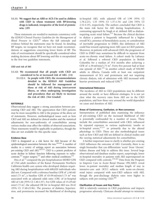 3.1.11: We suggest that an ARB or ACE-I be used in children
with CKD in whom treatment with BP-lowering
drugs is indicated, irrespective of the level of protein-
uria. (2D)
These statements are worded to maintain consistency with
the KDIGO Clinical Practice Guideline for the Management of
Blood Pressure in CKD,10
where the full rationale and
evidence behind the statements may be found. In detailing
BP targets, we recognize that we have not made recommen-
dations or suggestions concerning lower limits of BP. The
risks of overtreatment should be speciﬁcally considered when
making decisions about BP lowering and this is encapsulated
in the ﬁrst two guideline statements.
CKD and risk of AKI
3.1.12: We recommend that all people with CKD are
considered to be at increased risk of AKI. (1A)
3.1.12.1: In people with CKD, the recommendations
detailed in the KDIGO AKI Guideline
should be followed for management of
those at risk of AKI during intercurrent
illness, or when undergoing investigation
and procedures that are likely to increase
the risk of AKI. (Not Graded)
RATIONALE
Observational data suggest a strong association between pre-
existing CKD and AKI. The appreciation that CKD patients
may be more susceptible to AKI is the purpose of the above set
of statements. However, methodological issues such as how
CKD and AKI are deﬁned in clinical studies and the statistical
adjustments for non-uniformity of comorbidities among
various studies may affect the validity of observed associations.
These statements would be applicable in pediatrics, though the
data are not available for this speciﬁc issue.
Evidence Base
CKD is designated as a risk factor for AKI because of the
epidemiological association between the two.263,264
A number of
studies in a variety of settings report an association between
pre-existing CKD and AKI.265–271
CKD is a potent predictor of
acute decline in kidney function following exposure to radio-
contrast,272
major surgery,273
and other medical conditions.274
Hsu et al.14
compared the pre-hospitalization MDRD GFR
of 1764 adult members of the Kaiser Permanente Northern
California health-care system who developed dialysis-requir-
ing AKI during hospitalization with 600,820 individuals who
did not. Compared with a reference baseline GFR of Z60 ml/
min/1.73 m2
, a baseline GFR of 45–59 ml/min/1.73 m2
was
associated with an adjusted odds ratio (OR) of in-hospital
AKI of 1.66 (95% CI 1.40–1.97). For GFR values of 15–29 ml/
min/1.73 m2
, the adjusted OR for in-hospital AKI was 20.42
(95% CI 17.40–23.96). The presence of diabetes, hyperten-
sion, and proteinuria increased the likelihood of developing
in-hospital AKI, with adjusted OR of 1.99 (95% CI
1.78–2.23), 1.55 (95% CI 1.37–1.76) and 2.84 (95% CI
2.52–3.19), respectively. The authors concluded that CKD is
the main risk factor for AKI during hospitalization. A
contrasting approach by Singh et al. deﬁned AKI as dialysis-
requiring acute renal failure.275
Because the clinical decision
to dialyze a patient is frequently inﬂuenced by a higher
overall SCr, presence of hemodialysis access, or consideration
of inevitable progression to ESRD, this deﬁnition of AKI
could bias toward capturing more AKI cases in CKD patients.
Moreover, in patients with advanced CKD, the progression of
CKD to ESRD may sometimes be difﬁcult to separate from
acute-on-chronic renal failure. A cohort study by Lafrance
et al. followed a referred CKD population in British
Columbia for a median of 19.4 months after achieving a
GFR of r30 ml/min/1.73 m2
. Forty-ﬁve percent had at least
one episode of AKI.276
In another cohort study of 920,985
adults in Alberta, Canada with at least one outpatient
measurement of SCr and proteinuria and not requiring
chronic dialysis, risk of admission with AKI increased with
heavier proteinuria and reduced GFR.16
International Relevance
The incidence of AKI in CKD populations may be different
around the world, or have different etiologies. It is not yet
clear what the recovery rates from AKI are in the CKD
population, and how these vary around the world dependent
on cause and duration of AKI.
Areas of Controversy, Confusion, or Non-consensus
Interpretation of published data examining the inﬂuence
of pre-existing CKD on the increased likelihood of AKI
is potentially confounded by a number of issues. These
include the comorbidities associated with CKD, inﬂuenced
by repeated exposure to various nephrotoxic insults or
in-hospital errors,57,277
or primarily due to the altered
physiology in CKD. There are also methodological issues
such as how CKD and AKI are deﬁned in clinical studies and
the varying statistical adjustments for comorbidities.
A further important issue to clarify is whether pre-existing
CKD inﬂuences the outcome of AKI. Currently, there is no
single biomarker that can differentiate ‘acute’ from ‘chronic’
kidney disease and help to address this issue. Several large
observational and database studies report, surprisingly, lower
in-hospital mortality in patients with AKI superimposed on
CKD compared with controls.278–283
Data from the Program
to Improve Care in Acute Renal Disease (PICARD) reveal
lower in-patient mortality and median length of stay in
intensive-care unit (ICU) subjects with acute-on-chronic
renal injury compared with non-CKD subjects with AKI,
though the post-discharge dialysis rates were higher in
subjects with pre-existing CKD.284
Clarification of Issues and Key Points
AKI is relatively common in CKD populations and impacts
progression adversely. Clinicans should attempt to minimize
74 Kidney International Supplements (2013) 3, 73–90
chapter 3
 