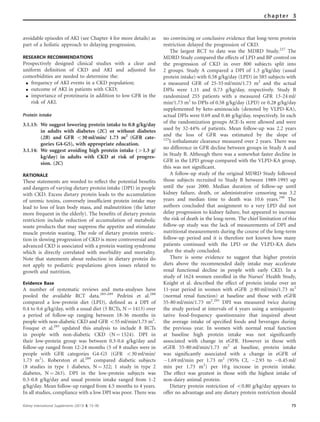 avoidable episodes of AKI (see Chapter 4 for more details) as
part of a holistic approach to delaying progression.
RESEARCH RECOMMENDATIONS
Prospectively designed clinical studies with a clear and
uniform deﬁnition of CKD and AKI and adjusted for
comorbidities are needed to determine the:
K frequency of AKI events in a CKD population;
K outcome of AKI in patients with CKD;
K importance of proteinuria in addition to low GFR in the
risk of AKI.
Protein intake
3.1.13: We suggest lowering protein intake to 0.8 g/kg/day
in adults with diabetes (2C) or without diabetes
(2B) and GFR o30 ml/min/ 1.73 m2
(GFR cate-
gories G4-G5), with appropriate education.
3.1.14: We suggest avoiding high protein intake (41.3 g/
kg/day) in adults with CKD at risk of progres-
sion. (2C)
RATIONALE
These statements are worded to reﬂect the potential beneﬁts
and dangers of varying dietary protein intake (DPI) in people
with CKD. Excess dietary protein leads to the accumulation
of uremic toxins, conversely insufﬁcient protein intake may
lead to loss of lean body mass, and malnutrition (the latter
more frequent in the elderly). The beneﬁts of dietary protein
restriction include reduction of accumulation of metabolic
waste products that may suppress the appetite and stimulate
muscle protein wasting. The role of dietary protein restric-
tion in slowing progression of CKD is more controversial and
advanced CKD is associated with a protein wasting syndrome
which is directly correlated with morbidity and mortality.
Note that statements about reduction in dietary protein do
not apply to pediatric populations given issues related to
growth and nutrition.
Evidence Base
A number of systematic reviews and meta-analyses have
pooled the available RCT data.285–289
Pedrini et al.288
compared a low-protein diet (LPD), deﬁned as a DPI of
0.4 to 0.6 g/kg/day, with a usual diet (5 RCTs, N ¼ 1413) over
a period of follow-up ranging between 18-36 months in
people with non-diabetic CKD and GFR o55 ml/min/1.73 m2
.
Fouque et al.285
updated this analysis to include 8 RCTs
in people with non-diabetic CKD (N ¼ 1524). DPI in
their low-protein group was between 0.3-0.6 g/kg/day and
follow-up ranged from 12-24 months (5 of 8 studies were in
people with GFR categories G4-G5 (GFR o30 ml/min/
1.73 m2
). Roberston et al.289
compared diabetic subjects
(8 studies in type 1 diabetes, N ¼ 322; 1 study in type 2
diabetes, N ¼ 263). DPI in the low-protein subjects was
0.3-0.8 g/kg/day and usual protein intake ranged from 1-2
g/kg/day. Mean follow-up ranged from 4.5 months to 4 years.
In all studies, compliance with a low DPI was poor. There was
no convincing or conclusive evidence that long-term protein
restriction delayed the progression of CKD.
The largest RCT to date was the MDRD Study.227
The
MDRD Study compared the effects of LPD and BP control on
the progression of CKD in over 800 subjects split into
2 groups. Study A compared a DPI of 1.3 g/kg/day (usual
protein intake) with 0.58 g/kg/day (LPD) in 585 subjects with
a measured GFR of 25-55 ml/min/1.73 m2
and the actual
DPIs were 1.11 and 0.73 g/kg/day, respectively. Study B
randomized 255 patients with a measured GFR 13-24 ml/
min/1.73 m2
to DPIs of 0.58 g/kg/day (LPD) or 0.28 g/kg/day
supplemented by keto-aminoacids (denoted by VLPD-KA),
actual DPIs were 0.69 and 0.46 g/kg/day, respectively. In each
of the randomization groups ACE-Is were allowed and were
used by 32-44% of patients. Mean follow-up was 2.2 years
and the loss of GFR was estimated by the slope of
125
I-iothalamate clearance measured over 2 years. There was
no difference in GFR decline between groups in Study A and
in Study B. Although there was a somewhat faster decline in
GFR in the LPD group compared with the VLPD-KA group,
this was not signiﬁcant.
A follow-up study of the original MDRD Study followed
those subjects recruited to Study B between 1989-1993 up
until the year 2000. Median duration of follow-up until
kidney failure, death, or administrative censoring was 3.2
years and median time to death was 10.6 years.290
The
authors concluded that assignment to a very LPD did not
delay progression to kidney failure, but appeared to increase
the risk of death in the long-term. The chief limitation of this
follow-up study was the lack of measurements of DPI and
nutritional measurements during the course of the long-term
follow-up period and it is therefore not known how many
patients continued with the LPD or the VLPD-KA diets
after the study concluded.
There is some evidence to suggest that higher protein
diets above the recommended daily intake may accelerate
renal functional decline in people with early CKD. In a
study of 1624 women enrolled in the Nurses0
Health Study,
Knight et al. described the effect of protein intake over an
11-year period in women with eGFR Z80 ml/min/1.73 m2
(normal renal function) at baseline and those with eGFR
55-80 ml/min/1.73 m2
.291
DPI was measured twice during
the study period at intervals of 4 years using a semiquanti-
tative food-frequency questionnaire that inquired about
the average intake of speciﬁed foods and beverages during
the previous year. In women with normal renal function
at baseline high protein intake was not signiﬁcantly
associated with change in eGFR. However in those with
eGFR 55-80 ml/min/1.73 m2
at baseline, protein intake
was signiﬁcantly associated with a change in eGFR of
À1.69 ml/min per 1.73 m2
(95% CI, À2.93 to À0.45 ml/
min per 1.73 m2
) per 10 g increase in protein intake.
The effect was greatest in those with the highest intake of
non-dairy animal protein.
Dietary protein restriction of o0.80 g/kg/day appears to
offer no advantage and any dietary protein restriction should
Kidney International Supplements (2013) 3, 73–90 75
chapter 3
 