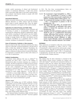 include careful monitoring of clinical and biochemical
markers of nutritional deﬁciencies. A high total protein
intake, particularly high intake of non-dairy animal protein,
may accelerate renal function decline in people with CKD
and should be avoided.
International Relevance
Studies on protein restriction have not been widely tested in
different ethnicities or within cultures with low baseline
proten intake or purely vegetarian diets. Thus, the applic-
ability of statements to all regions of the world is limited.
Implications for Clinical Practice and Public Policy
Clinicians should be aware of different sources of protein, and
if lowering of protein is recommended, education and
monitoring for malnutrition should be implemented. Appro-
priate dietary counseling for CKD patients may have health-
care resource implications, although as part of a combined
strategy to manage obesity, salt intake, and diabetes may be
considered cost-effective on a population basis in certain
countries. Avoidance of malnutrition is important.
Areas of Controversy, Confusion, or Non-consensus
Data are mixed on the value of protein restriction, the values
which are achievable in general populations, and the level of
GFR at which they should be instituted. Nonetheless, the
Work Group felt that on balance there is enough data to
support a reduction in dietary protein in selected individuals.
It is important to avoid this advice in those with evidence of
or at risk of malnutrition.
Pediatric Considerations
A Cochrane review addresses this issue in children292
by
examining two RCTs with a total of 250 children to
determine the effect of protein restriction on a number of
variables. The RR of progression to ESRD in the low-protein
restricted versus normal group was 1.12 (95% CI 0.54-2.33).
At two years, progression of kidney disease was not
signiﬁcant as measured by change in CrCl: mean difference
1.47 ml/min/1.73 m2
(95% CI À1.19–4.14) or growth as
measured by mean weight difference: À0.13 kg (95% CI
À1.10–0.84) or mean height difference: À1.99 cm (95% CI
À4.84–0.86). The conclusion of the authors was that a low-
protein diet did not delay progression to kidney failure in
children, but it may be detrimental to growth.
Glycemic control
Diabetes is the leading cause of CKD worldwide. Diabetic
nephropathy occurs in 25–40% of patients with type 1 or type
2 diabetes within 20–25 years of disease onset and is an
independent risk factor for early death due to CVD. The
mortality rate in people with diabetes and urinary
ACR 430 mg/g (43 mg/mmol) is more than twice that in
those with normal urinary albumin levels.
The National Kidney Foundation (NKF) KDOQI Clinical
Practice Guideline for Diabetes and CKD293
has been updated
in 2012. The ﬁrst three recommendations below are
reproduced verbatim from this guideline.
3.1.15: We recommend a target hemoglobin A1c (HbA1c)
of B7.0% (53 mmol/mol) to prevent or delay
progression of the microvascular complications of
diabetes, including diabetic kidney disease. (1A)
3.1.16: We recommend not treating to an HbA1c target of
o7.0% (o53 mmol/mol) in patients at risk of
hypoglycemia. (1B)
3.1.17: We suggest that target HbA1c be extended above
7.0% (53 mmol/mol) in individuals with comor-
bidities or limited life expectancy and risk of
hypoglycemia. (2C)
3.1.18: In people with CKD and diabetes, glycemic control
should be part of a multifactorial intervention
strategy addressing blood pressure control and
cardiovascular risk, promoting the use of angio-
tensin-converting enzyme inhibition or angio-
tensin receptor blockade, statins, and antiplatelet
therapy where clinically indicated. (Not Graded)
RATIONALE
These statements are included to reﬂect the current evidence
that achieving a hemoglobin A1c (HbA1c) level of B7.0%
(53 mmol/mol) is able to prevent the microvascular compli-
cations of diabetes, although recognizing that the major risk
for patients attaining HbA1c levels o7.0% (o53 mmol/mol)
is hypoglycemia, and that this risk will be higher in people
with lower levels of kidney function.
Evidence Base
The evidence base for these statements is reviewed in the
NKF KDOQI Clinical Practice Guideline for Diabetes and
CKD: 2012 Update293
and will not be reiterated in full here. It
should be noted that the evidence that intensive glycemic
control reduces the microvascular complications of diabetes
is based almost exclusively on prevention of development of
albuminuria (ACR 430 mg/g or 43 mg/mmol) and preven-
tion of increasing albuminuria. Evidence from the three most
recent studies, Action in Diabetes and Vascular Disease:
Preterax and Diamicron Modiﬁed Release Controlled Evalua-
tion (ADVANCE),294
Action to Control Cardiovascular Risk
in Diabetes (ACCORD),295
and the Veterans Affairs Diabetes
Trial (VADT),296
is summarized in Table 25.
ADVANCE, ACCORD, or VADT did not show signiﬁcant
beneﬁts of more intensive glycemic control on creatinine-
based estimates of GFR. However, in the Diabetes Control
and Complications Trial (DCCT)/Epidemiology of Diabetes
Interventions and Complications (EDIC) follow-up study,
1.4% of participants in the previously intensive treatment
group and 3.6% of those in the previously conventional
treatment group developed SCr concentrations 42.0 mg/dl
(177 mmol/l) (P ¼ 0.01) and 0.6% versus 1.9% required
kidney replacement therapy (P o0.03).297
For patients with
type 2 diabetes, intensive treatment in the United Kingdom
76 Kidney International Supplements (2013) 3, 73–90
chapter 3
 