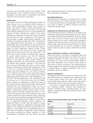 restriction may be harmful, and hence the qualiﬁer ‘‘unless
contraindicated.’ These conditions include salt losing ne-
phropathies and those prone to hypotension and volume
contraction who do not have heart failure.
Evidence Base
A systematic review of 16 studies addressing salt intake and
kidney disease set out to establish whether variations in
dietary sodium consumption inﬂuence renal outcomes in
people with CKD.306
Despite marked heterogeneity, the
review suggested that increased salt intake was associated
with worsening albuminuria and an increased likelihood of
reduction of GFR. Although the quality of the studies
included was insufﬁcient to support the authors’ hypothesis
that increased salt intake is nephrotoxic, the results were
strong enough to suggest modest dietary avoidance of salt
should be encouraged in people with CKD, especially those
with hypertension and/or proteinuria. In a randomized,
double-blind, placebo-controlled trial of salt reduction in 40
Afro-Caribbean hypertensives, a salt-restricted diet (approxi-
mately 5 g daily) signiﬁcantly reduced 24-hour urinary
protein excretion by 19% and led to a fall in systolic and
diastolic BP of 8 mm Hg and 3 mm Hg, respectively.307
The
fall in urinary protein excretion correlated with a reduction
in urinary sodium excretion, not with BP reduction.
Individuals with metabolic syndrome may be especially
sensitive to the effects of sodium intake. Hoffman and
Cubeddu examined the role of salt intake in increased BP in
109 subjects with metabolic syndrome.308
Salt restriction
from an average usual intake of 8.2 g/day to nearly 2.3 g/day
reduced the percentage of hypertensive patients from 23.8%
to 8.2%. In a six-month prospective controlled trial, 110
patients with GFR categories G4 or G5 (GFRo30 ml/min/
1.73 m2
) followed a low-sodium (circa 1 g/day) diet as part of
either a LPD (0.6 g/kg/day) or very low-protein diet (VLPD)
supplemented with essential amino acids (0.35g/kg/day), or a
free diet.309
BP fell signiﬁcantly in the VLPD group from
143±19/84±10 to 128±16/78±7 mm Hg (Po0.0001),
despite reduction of antihypertensive drugs. The improved
BP correlated with decreased urinary sodium and the authors
concluded that the antihypertensive effect was due to
reduction of salt intake independent of actual protein intake.
Finally, a randomized controlled crossover trial in 52 non-
diabetic subjects with CKD compared the effects of a low-
sodium diet (target 50 mmol [1.15 g] sodium per day) versus
a regular sodium diet (target 200 mmol [4.60 g] sodium per
day) on lowering of proteinuria through RAAS blockade.310
The reduction of proteinuria by the addition of a low-sodium
diet to angiotensin-converting enzyme inhibition was
signiﬁcantly larger (Po0.001) than the addition of angio-
tensin receptor blockade to angiotensin-converting enzyme
inhibition and similarly the reduction of systolic BP by the
addition of a low-sodium diet was signiﬁcantly larger (P ¼
0.003) than the addition of angiotensin receptor blockade.
The authors concluded that sodium restriction to a level
recommended in guidelines was more effective than dual
renin-angiotensin blockade for reduction of proteinuria and
BP in non-diabetic nephropathy.
International Relevance
Salt intake has been identiﬁed as an important driver of high
BP in all countries and in adults, thus this recommendation
is of international relevance and applicability. The relevance
and caveats to children in different situations around the
world merits further review.
Implications for Clinical Practice and Public Policy
In most developed countries, a reduction in salt intake can be
achieved by a gradual and sustained reduction in the amount
of salt added to foods by the food industry. In other countries
where most of the salt consumed comes from salt added
during cooking or from sauces, a public health campaign is
needed to encourage consumers to use less salt. The range of
sodium intake associated with improved long-term outcomes
is easily achievable and may have the potential to greatly
improve health outcomes in patients with CKD around the
world.
Areas of Controversy, Confusion, or Non-consensus
While salt restriction is of beneﬁt on a population-basis, and
in most people with hypertension and CKD, there may be
individual conditions in which salt restriction might be
detrimental (e.g., those with salt wasting tubular disorders;
those either hypotensive in the absence of heart failure or
those prone to volume contraction). Thus while this general
statement applies to the majority of people, individualization
is required based on clinical circumstance. This may be
particularly relevant to children.
Pediatric Considerations
The suggested relative salt restrictions for children with CKD
and/or hypertension are age-based with consideration given
to both average intakes and upper limit values. The
recommended upper limit for sodium intake from which a
reduced intake could be derived is provided in Table 26.
It must also be recognized that children with CKD often
have underlying tubular conditions that predispose to
numerous electrolyte losses, including sodium. For these
children a supplemental rather than restricted sodium intake
will be required.
Table 26 | Recommended Daily Intake of sodium for healthy
children
Age Upper Limit
0-6 months No data
7-12 months No data
1-3 years 1500 mg
4-8 years 1900 mg
9-13 years 2200 mg
14-18 years 2300 mg
78 Kidney International Supplements (2013) 3, 73–90
chapter 3
 