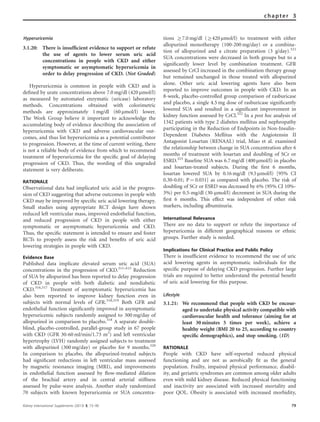 Hyperuricemia
3.1.20: There is insufﬁcient evidence to support or refute
the use of agents to lower serum uric acid
concentrations in people with CKD and either
symptomatic or asymptomatic hyperuricemia in
order to delay progression of CKD. (Not Graded)
Hyperuricemia is common in people with CKD and is
deﬁned by urate concentrations above 7.0 mg/dl (420 mmol/l)
as measured by automated enzymatic (uricase) laboratory
methods. Concentrations obtained with colorimetric
methods are approximately 1 mg/dl (60 mmol/l) lower.
The Work Group believe it important to acknowledge the
accumulating body of evidence describing the association of
hyperuricemia with CKD and adverse cardiovascular out-
comes, and thus list hyperuricemia as a potential contributor
to progression. However, at the time of current writing, there
is not a reliable body of evidence from which to recommend
treatment of hyperuricemia for the speciﬁc goal of delaying
progression of CKD. Thus, the wording of this ungraded
statement is very deliberate.
RATIONALE
Observational data had implicated uric acid in the progres-
sion of CKD suggesting that adverse outcomes in people with
CKD may be improved by speciﬁc uric acid lowering therapy.
Small studies using appropriate RCT design have shown
reduced left ventricular mass, improved endothelial function,
and reduced progression of CKD in people with either
symptomatic or asymptomatic hyperuricemia and CKD.
Thus, the speciﬁc statement is intended to ensure and foster
RCTs to properly assess the risk and beneﬁts of uric acid
lowering strategies in people with CKD.
Evidence Base
Published data implicate elevated serum uric acid (SUA)
concentrations in the progression of CKD.311–315
Reduction
of SUA by allopurinol has been reported to delay progression
of CKD in people with both diabetic and nondiabetic
CKD.316,317
Treatment of asymptomatic hyperuricemia has
also been reported to improve kidney function even in
subjects with normal levels of GFR.318,319
Both GFR and
endothelial function signiﬁcantly improved in asymptomatic
hyperuricemic subjects randomly assigned to 300 mg/day of
allopurinol in comparison to placebo.318
A separate double-
blind, placebo-controlled, parallel-group study in 67 people
with CKD (GFR 30-60 ml/min/1.73 m2
) and left ventricular
hypertrophy (LVH) randomly assigned subjects to treatment
with allopurinol (300 mg/day) or placebo for 9 months.320
In comparison to placebo, the allopurinol-treated subjects
had signiﬁcant reductions in left ventricular mass assessed
by magnetic resonance imaging (MRI), and improvements
in endothelial function assessed by ﬂow-mediated dilation
of the brachial artery and in central arterial stiffness
assessed by pulse-wave analysis. Another study randomized
70 subjects with known hyperuricemia or SUA concentra-
tions Z7.0 mg/dl (Z420 mmol/l) to treatment with either
allopurinol monotherapy (100-200 mg/day) or a combina-
tion of allopurinol and a citrate preparation (3 g/day).321
SUA concentrations were decreased in both groups but to a
signiﬁcantly lower level by combination treatment. GFR
assessed by CrCl increased in the combination therapy group
but remained unchanged in those treated with allopurinol
alone. Other uric acid lowering agents have also been
reported to improve outcomes in people with CKD. In an
8-week, placebo-controlled group comparison of rasburicase
and placebo, a single 4.5 mg dose of rasburicase signiﬁcantly
lowered SUA and resulted in a signiﬁcant improvement in
kidney function assessed by CrCl.322
In a post hoc analysis of
1342 patients with type 2 diabetes mellitus and nephropathy
participating in the Reduction of Endpoints in Non-Insulin-
Dependent Diabetes Mellitus with the Angiotensin II
Antagonist Losartan (RENAAL) trial, Miao et al. examined
the relationship between change in SUA concentration after 6
months of treatment with losartan and doubling of SCr or
ESRD.323
Baseline SUA was 6.7 mg/dl (400 mmol/l) in placebo
and losartan-treated subjects. During the ﬁrst 6 months,
losartan lowered SUA by 0.16 mg/dl (9.5 mmol/l) [95% CI
0.30-0.01; P ¼ 0.031] as compared with placebo. The risk of
doubling of SCr or ESRD was decreased by 6% (95% CI 10%-
3%) per 0.5-mg/dl (30-mmol/l) decrement in SUA during the
ﬁrst 6 months. This effect was independent of other risk
markers, including albuminuria.
International Relevance
There are no data to support or refute the importance of
hyperuricemia in different geographical reasons or ethnic
groups. Further study is needed.
Implications for Clinical Practice and Public Policy
There is insufﬁcient evidence to recommend the use of uric
acid lowering agents in asymptomatic individuals for the
speciﬁc purpose of delaying CKD progression. Further large
trials are required to better understand the potential beneﬁt
of uric acid lowering for this purpose.
Lifestyle
3.1.21: We recommend that people with CKD be encour-
aged to undertake physical activity compatible with
cardiovascular health and tolerance (aiming for at
least 30 minutes 5 times per week), achieve a
healthy weight (BMI 20 to 25, according to country
speciﬁc demographics), and stop smoking. (1D)
RATIONALE
People with CKD have self-reported reduced physical
functioning and are not as aerobically ﬁt as the general
population. Frailty, impaired physical performance, disabil-
ity, and geriatric syndromes are common among older adults
even with mild kidney disease. Reduced physical functioning
and inactivity are associated with increased mortality and
poor QOL. Obesity is associated with increased morbidity,
Kidney International Supplements (2013) 3, 73–90 79
chapter 3
 