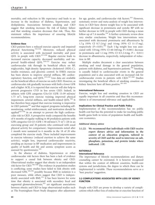 mortality, and reduction in life expectancy and leads to an
increase in the incidence of diabetes, hypertension, and
dyslipidemia. Associations between smoking and CKD
suggest that smoking increases the risk of kidney failure
and that smoking cessation decreases that risk. Thus, this
statement reﬂects the importance of ensuring lifestyle
recommendations.
Evidence Base
CKD patients have a reduced exercise capacity and impaired
physical functioning.324–326
Moreover, reduced physical
activity is associated with increased mortality and poor
QOL in people with CKD.327–329
Regular exercise leads to
increased exercise capacity, decreased morbidity, and im-
proved health-related QOL.330–332
Exercise may reduce
cardiovascular risk through its beneﬁcial effects on BP,
triglycerides, high-density lipoprotein cholesterol (HDL-C),
insulin resistance, and glycemic control. In ESRD, exercise
has been shown to improve arterial stiffness, BP, cardior-
espiratory function, and QOL.333–339
Less data are available
on the beneﬁcial effects of exercise on early CKD. However, as
cardiovascular risk gradually increases with both a lower GFR
and a higher ACR, it is expected that exercise will also help to
prevent progressive CVD in less severe CKD. Indeed, in
subjects with GFR categories G3a-G4 (GFR 15–59 ml/min/
1.73 m2
), long-term exercise training improved physical
impairment, arterial stiffness, and health-related QOL.340
It
has therefore been argued that exercise training is imperative
in CKD patients341
and that support programs including self-
monitoring, verbal reinforcement, and motivation should be
applied342–344
in an attempt to prevent the high cardiovas-
cular risk in CKD. A prospective study compared the beneﬁts
of 6 months of regular walking in 40 predialysis patients with
GFR categories G4-G5 (GFRo30 ml/min/1.73 m2
) (20 in an
exercising group and 20 patients who continued with usual
physical activity for comparison). Improvements noted after
1 month were sustained to 6 months in the 18 of 20 who
completed the exercise study. These included improvements
in exercise tolerance (reduced exertion to achieve the same
activity), weight loss, improved cardiovascular reactivity,
avoiding an increase in BP medication and improvements in
quality of health and life and uremic symptom scores as
assessed by questionnaire.345
In the absence of diabetes, hypertension or other
cardiovascular risk factors there has been a lack of evidence
to support a causal link between obesity and CKD.
Observational studies suggest that obesity is an independent
risk factor for CKD.346–348
The evidence in population studies
is conﬂicting; some studies have failed to link obesity with
decreased GFR,349,350
possibly because BMI in isolation is a
poor measure, while others suggest that CKD is indepen-
dently associated with BMI.351
It has been known for some
time that obesity is associated with secondary focal and
segmental glomerulosclerosis,352
yet signiﬁcant associations
between obesity and CKD in large observational studies such
as The Framingham Heart Study disappear after adjustment
for age, gender, and cardiovascular risk factors.353
However,
systematic review and meta-analysis of weight loss interven-
tions in CKD have shown weight loss to be associated with
signiﬁcant decrease in proteinuria and systolic BP with no
further decrease in GFR in people with CKD during a mean
follow-up of 7.4 months.354
A further systematic review drew
very similar conclusions. Weight loss interventions were
associated with decreased proteinuria and albuminuria by
1.7 g (95% CI 0.7-2.6 g) and 14 mg (95% CI 11-17 mg),
respectively (Po0.05).355
Each 1-kg weight loss was asso-
ciated with 110 mg (95% CI 60-160 mg; Po0.001) decrease
in proteinuria and 1.1 mg (95% CI 0.5-2.4 mg; P ¼ 0.011)
decrease in albuminuria, respectively, independent of reduc-
tion in BP.
Multiple studies document a clear association between
smoking and renal damage in the general population,
patients with diabetes, and hypertensive patients.356
Smoking
is causally linked to cardiovascular events in the general
population and is also associated with an increased risk for
cardiovascular events in patients with CKD.357–360
Studies
investigating the beneﬁcial effects of smoking cessation on
kidney function have all been positive.361–365
International Relevance
Exercise, weight loss and smoking cessation in CKD are
equally important in all countries and thus this recommen-
dation is of international relevance and applicability.
Implications for Clinical Practice and Public Policy
Implementation of this recommendation has no public
health cost but has the potential to make far-reaching public
health gains both in terms of population health and health-
care economics.
Additional dietary advice
3.1.22: We recommend that individuals with CKD receive
expert dietary advice and information in the
context of an education program, tailored to
severity of CKD and the need to intervene on salt,
phosphate, potassium, and protein intake where
indicated. (1B)
RATIONALE
International Relevance
The importance of lifestyle recommendations and dietary
counseling cannot be overstated. It is however recognized
that within the context of different countries, health-care
systems and jurisdictions, the degree to which these can be
implemented is variable. These recommendations serve as a
‘best practice’ suggestion.
3.2 COMPLICATIONS ASSOCIATED WITH LOSS OF KIDNEY
FUNCTION
People with CKD are prone to develop a variety of compli-
cations which reﬂect loss of endocrine or exocrine function of
80 Kidney International Supplements (2013) 3, 73–90
chapter 3
 