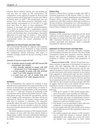 infectious disease. However, altitude, race, and smoking will
each also have an impact on Hb concentration. Hb
concentration can be expected to increase by about 0.6 g/dl
(6 g/l) in women and 0.9 g/dl (9 g/l) in men for each 1000 m
of altitude above sea level.369
Hb concentrations also vary
between races, with African-American individuals consis-
tently showing concentrations 0.5 to 0.9 g/dl (5 to 9 g/l)
lower than those of whites or Asian populations.370–372
Smoking is associated with elevated carboxyhemoglobin
levels, which are associated with a compensatory increase
in total Hb concentration. Hence, the US Centers for Disease
Control and Prevention have recommended a downwards
adjustment of 0.3 g/dl (3 g/l) for smokers.373
Thus, speciﬁc
Hb levels expected for different levels of eGFR should be
contextualized within the normal distribution of the
population.
Implications for Clinical Practice and Public Policy
The recommended thresholds for diagnosis and evaluation
of anemia should not be interpreted as being thresholds
for treatment of anemia but simply for the identiﬁcation of
this complication. Practice preferences with respect to
treatment strategies should be directed according to local
resources.
Evaluation of anemia in people with CKD
3.2.3: To identify anemia in people with CKD measure Hb
concentration (Not Graded):
K when clinically indicated in people with GFR
Z60 ml/min/1.73 m2
(GFR categories G1-G2);
K at least annually in people with GFR 30-59 ml/
min/1.73 m2
(GFR categories G3a-G3b);
K at least twice per year in people with GFR
o30 ml/min/1.73 m2
(GFR categories G4-G5).
RATIONALE
The recommendation that patients be evaluated at least
annually rests on observations from clinical trials that (in the
absence of ESA therapy) the natural history of anemia in
patients with CKD is a gradual decline in Hb concentration
over time.374–376
The exact frequency of monitoring of Hb
concentration will be inﬂuenced by kidney function, under-
lying disease process, the initial Hb concentration, and the
rate of change in Hb concentration. The latter will also be
inﬂuenced by whether or not anemia is being treated and
what type of treatment is undertaken. The statements
speciﬁcally address the need to measure Hb concentrations
at a minimum and are not intended to deter the clinician
from more frequent measurements as required for individual
circumstances.
The initial evaluation of anemia in CKD is geared towards
the exclusion of causes other than those directly related to
kidney disease (relative iron and erythropoietin deﬁciency);
see KDIGO Clinical Practice Guideline for Anemia in CKD11
for details.
Evidence Base
Anemia as deﬁned above is found in people with CKD in
increasing proportions as GFR declines (Table 27). This is
due to a number of reasons, including loss of erythropoietic
hormone efﬁcacy, production, substrate deﬁciency (most
notably iron), and other conditions which may contribute to
the lack of effective erythropoiesis. For a full description of
the evidence behind this statement please refer to the KDIGO
Clinical Practice Guideline for Anemia in CKD.11
International Relevance
Frequency of Hb concentration monitoring and the initial
evaluation of anemia should not differ by country, except
that causes of anemia other than those related to CKD do
differ. Nutritional deﬁciencies in resource-poor areas are
common, particularly iron deﬁciency, which is frequently
exacerbated by infectious diseases.
Implications for Clinical Practice and Public Policy
Anemia is associated with increased morbidity, mortality,
and consumption of health-care resources. The major health
consequences include poor pregnancy outcome, impaired
physical and cognitive development, increased risk of
morbidity in children, and reduced work productivity in
adults.
Treatment of anemia in CKD. The last 30 years have seen a
major transition in approach to the treatment of anemia in
people with CKD beginning with the introduction of
erythropoietin therapy into clinical practice and the sub-
sequent resurgence of interest in iron therapies. The promise
of early intervention with anemia treatment in non-dialysis
CKD suggested by observational study has been tempered
with the reality of risks of adverse cardiovascular outcomes in
RCTs. Nevertheless treatment of anemia with iron and ESAs
has an important positive role to play in the lives of people
with CKD. For the treatment of anemia in people with CKD,
we suggest clinicians refer to the KDIGO Clinical Practice
Guideline for Anemia in CKD for further details.11
The key points for practitioners to remember include the
following:
1. Work-up for anemia in CKD should include assess-
ment of secondary causes including iron deficiency.
2. Iron replacement is often effective in anemia of CKD as
initial therapy and routes of administration (intrave-
nous or oral) will be determined by clinicians, patient
preferences, and local available resources.
3. ESA therapy is not recommended in those with active
malignancy, or recent history of malignancy.
4. In most people with CKD, ESAs should not be used to
intentionally increase the Hb concentration above 11.5
g/dl (115 g/l)
5. For pediatric patients, the selection of Hb concentra-
tion at which ESA therapy is initiated should be
individualized after taking into account the poten-
tial benefits (e.g., improvement in QOL, school
82 Kidney International Supplements (2013) 3, 73–90
chapter 3
 