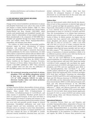 attendance/performance, and avoidance of transfusion)
and potential harms.
3.3 CKD METABOLIC BONE DISEASE INCLUDING
LABORATORY ABNORMALITIES
Changes in bone mineral metabolism and alterations in calcium
and phosphate homeostasis occur early in the course of CKD
and progress as kidney function declines (Table 27). These
changes are grouped under the umbrella term Chronic Kidney
Disease-Mineral and Bone Disorder (CKD-MBD) which
includes renal osteodystrophy and extraskeletal (vascular) calci-
ﬁcation related to abnormalities of bone mineral metabolism.
Renal osteodystrophy is the component of CKD-MBD that is
identiﬁed and quantiﬁed through bone biopsy histomorpho-
metry and includes osteitis ﬁbrosa (hyperparathyroidism),
osteomalacia, and adynamic bone disease.
The evidence on which existing recommended guideline
treatment targets for serum concentrations of calcium,
phosphate, and parathyroid hormone (PTH), and the
strategies to achieve these targets, is exclusively observational
and thus problematic for that reason. Furthermore, very little
of the evidence is derived from patients with non-dialysis CKD.
Nevertheless we feel it is important to include here some of the
key statements relating to mineral metabolism abnormalities in
patients with non-dialysis CKD from the KDIGO Clinical
Practice Guideline for the Diagnosis, Evaluation, Prevention,
and Treatment of Chronic Kidney Disease-Mineral and Bone
Disorder (CKD-MBD) published in 2009.9
These statements
will be qualiﬁed where new data since the publication of
the CKD-MBD guidance have become available.
3.3.1: We recommend measuring serum levels of calcium,
phosphate, PTH, and alkaline phosphatase activity
at least once in adults with GFR o45 ml/min/
1.73 m2
(GFR categories G3b-G5) in order to
determine baseline values and inform prediction
equations if used. (1C)
RATIONALE
As kidney function declines, abnormalities of serum calcium,
phosphate, and circulating hormones related to CKD-MBD
progress. These include PTH; 25-hydroxyvitamin D
(25(OH)D), 1,25-dihydroxyvitamin D (1,25(OH)2D), and
other vitamin D metabolites; ﬁbroblast growth factor-23
(FGF-23); and growth hormone. At the tissue level there is
down regulation of vitamin D receptors and resistance to the
actions of PTH. Immunohistochemical abnormalities in bone
also occur early and generally precede changes in mineral
homeostasis. Extraskeletal calciﬁcation may result from
deranged mineral and bone metabolism and from the
therapies used in an attempt to correct these abnormalities.
Associations between disorders of mineral metabolism and
CVD have widened the focus of CKD-MBD to include
abnormal mineral metabolism, abnormal bone, and extra-
skeletal calciﬁcation. Once baseline values have been
obtained, the subsequent frequency of testing will be
determined on an individual basis by the actual value and
any intervention that may be introduced.
Evidence Base
There are observational studies which describe the abnorm-
alities of each of these parameters at relatively high values of
eGFR in general and high-risk population cohorts.367,377,378
Importantly, abnormalities of calcium and phosphate appear
to occur relatively later in the course of CKD than do
abnormalities in values of 1,25(OH)2D, 25(OH)D, and PTH.
Thus, the recommendation is to evaluate these parameters
relatively early in the trajectory of CKD, as an assessment of
burden of illness. In dialysis patients, the highest risks for
mortality have been reported with combinations of high
serum phosphate and calcium together with either high
PTH (RR 3.71; 95% CI 1.53-9.03; P ¼ 0.004) or low PTH
(RR 4.30; 95% CI 2.01-9.22; Po0.001) compared with the
combination of high PTH with normal serum calcium and
phosphate which had the lowest mortality and was used as
the index category.379
The importance of examining combi-
nations of parameters of mineral metabolism is likely to be
no different in patients with less severe CKD, but this has not
been tested in non-dialysis populations.
There are also racial differences in the parameters of
mineral metabolism. In a multicenter cohort of 227 black and
1633 non-black patients with early CKD, blacks had similar
1,25(OH)2D levels compared with non-blacks but signiﬁ-
cantly lower levels of 25(OH)D with higher levels of calcium,
phosphate, and PTH, and were signiﬁcantly more likely to
have hyperphosphatemia than non-blacks.380
In multi-
variable analyses adjusted for age, gender, eGFR, BMI, and
diabetes, blacks had signiﬁcantly lower 25(OH)D and higher
PTH levels than non-blacks. Examining the relationships
between 25(OH)D and PTH in 8415 adult participants (25%
black and 24% Mexican-American) in NHANES 2003–2004
and 2005–2006, and the relationship between 25(OH)D and
bone mineral density (BMD) in 4206 adult participants (24%
black and 24% Mexican-American) in the 2003–2004
NHANES sample, Guitierrez et al. found signiﬁcant racial
differences.381
Blacks and Mexican-Americans had signiﬁ-
cantly lower 25(OH)D and higher PTH concentrations than
whites (Po0.01 for both). Bone mineral density signiﬁcantly
decreased (Po0.01) as serum 25(OH)D and calcium intake
declined among whites and Mexican-Americans, but not
among blacks (P ¼ 0.2).
International Relevance
The association between black race and Hispanics and
secondary hyperparathyroidism, independent of known risk
factors, suggests that novel mechanisms may contribute to
secondary hyperparathyroidism in non-whites with CKD.
Testing for these parameters would therefore be informed by
the demographics of the population. In different countries
and regions, the ability to measure these parameters may
Kidney International Supplements (2013) 3, 73–90 83
chapter 3
 
