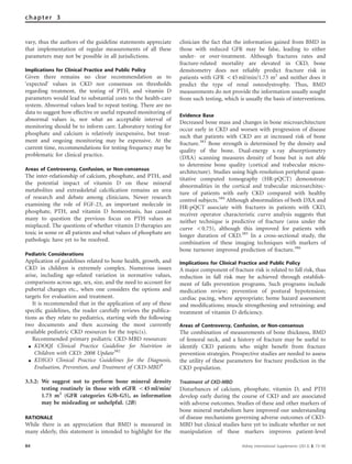 vary, thus the authors of the guideline statements appreciate
that implementation of regular measurements of all these
parameters may not be possible in all jurisdictions.
Implications for Clinical Practice and Public Policy
Given there remains no clear recommendation as to
‘expected’ values in CKD nor consensus on thresholds
regarding treatment, the testing of PTH, and vitamin D
parameters would lead to substantial costs to the health-care
system. Abnormal values lead to repeat testing. There are no
data to suggest how effective or useful repeated monitoring of
abnormal values is, nor what an acceptable interval of
monitoring should be to inform care. Laboratory testing for
phosphate and calcium is relatively inexpensive, but treat-
ment and ongoing monitoring may be expensive. At the
current time, recommendations for testing frequency may be
problematic for clinical practice.
Areas of Controversy, Confusion, or Non-consensus
The inter-relationship of calcium, phosphate, and PTH, and
the potential impact of vitamin D on these mineral
metabolites and extraskeletal calciﬁcation remains an area
of research and debate among clinicians. Newer research
examining the role of FGF-23, an important molecule in
phosphate, PTH, and vitamin D homeostasis, has caused
many to question the previous focus on PTH values as
misplaced. The questions of whether vitamin D therapies are
toxic in some or all patients and what values of phosphate are
pathologic have yet to be resolved.
Pediatric Considerations
Application of guidelines related to bone health, growth, and
CKD in children is extremely complex. Numerous issues
arise, including age-related variation in normative values,
comparisons across age, sex, size, and the need to account for
pubertal changes etc., when one considers the options and
targets for evaluation and treatment.
It is recommended that in the application of any of these
speciﬁc guidelines, the reader carefully reviews the publica-
tions as they relate to pediatrics, starting with the following
two documents and then accessing the most currently
available pediatric CKD resources for the topic(s).
Recommended primary pediatric CKD-MBD resources:
K KDOQI Clinical Practice Guideline for Nutrition in
Children with CKD: 2008 Update382
K KDIGO Clinical Practice Guidelines for the Diagnosis,
Evaluation, Prevention, and Treatment of CKD-MBD9
3.3.2: We suggest not to perform bone mineral density
testing routinely in those with eGFR o45 ml/min/
1.73 m2
(GFR categories G3b-G5), as information
may be misleading or unhelpful. (2B)
RATIONALE
While there is an appreciation that BMD is measured in
many elderly, this statement is intended to highlight for the
clinician the fact that the information gained from BMD in
those with reduced GFR may be false, leading to either
under- or over-treatment. Although fractures rates and
fracture-related mortality are elevated in CKD, bone
densitometry does not reliably predict fracture risk in
patients with GFR o45 ml/min/1.73 m2
and neither does it
predict the type of renal osteodystrophy. Thus, BMD
measurements do not provide the information usually sought
from such testing, which is usually the basis of interventions.
Evidence Base
Decreased bone mass and changes in bone microarchitecture
occur early in CKD and worsen with progression of disease
such that patients with CKD are at increased risk of bone
fracture.383
Bone strength is determined by the density and
quality of the bone. Dual-energy x-ray absorptiometry
(DXA) scanning measures density of bone but is not able
to determine bone quality (cortical and trabecular micro-
architecture). Studies using high-resolution peripheral quan-
titative computed tomography (HR-pQCT) demonstrate
abnormalities in the cortical and trabecular microarchitec-
ture of patients with early CKD compared with healthy
control subjects.384
Although abnormalities of both DXA and
HR-pQCT associate with fractures in patients with CKD,
receiver operator characteristic curve analysis suggests that
neither technique is predictive of fracture (area under the
curve o0.75), although this improved for patients with
longer duration of CKD.385
In a cross-sectional study, the
combination of these imaging techniques with markers of
bone turnover improved prediction of fracture.386
Implications for Clinical Practice and Public Policy
A major component of fracture risk is related to fall risk, thus
reduction in fall risk may be achieved through establish-
ment of falls prevention programs. Such programs include
medication review; prevention of postural hypotension;
cardiac pacing, where appropriate; home hazard assessment
and modiﬁcations; muscle strengthening and retraining; and
treatment of vitamin D deﬁciency.
Areas of Controversy, Confusion, or Non-consensus
The combination of measurements of bone thickness, BMD
of femoral neck, and a history of fracture may be useful to
identify CKD patients who might beneﬁt from fracture
prevention strategies. Prospective studies are needed to assess
the utility of these parameters for fracture prediction in the
CKD population.
Treatment of CKD-MBD
Disturbances of calcium, phosphate, vitamin D, and PTH
develop early during the course of CKD and are associated
with adverse outcomes. Studies of these and other markers of
bone mineral metabolism have improved our understanding
of disease mechanisms governing adverse outcomes of CKD-
MBD but clinical studies have yet to indicate whether or not
manipulation of these markers improves patient-level
84 Kidney International Supplements (2013) 3, 73–90
chapter 3
 