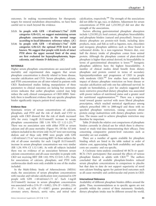 outcomes. In making recommendations for therapeutic
targets for mineral metabolism abnormalities, we have been
careful not to reach beyond the evidence.
3.3.3: In people with GFR o45 ml/min/1.73m2
(GFR
categories G3b-G5), we suggest maintaining serum
phosphate concentrations in the normal range
according to local laboratory reference values. (2C)
3.3.4: In people with GFR o45 ml/min/1.73m2
(GFR
categories G3b-G5) the optimal PTH level is not
known. We suggest that people with levels of intact
PTH above the upper normal limit of the assay
are ﬁrst evaluated for hyperphosphatemia, hypo-
calcemia, and vitamin D deﬁciency. (2C)
RATIONALE
Higher serum phosphate concentrations are associated with
mortality and experimental data suggests that serum
phosphate concentration is directly related to bone disease,
vascular calciﬁcation and CVD. Serum phosphate, calcium,
and PTH concentrations are all inter-related in patients with
CKD. Randomized studies linking manipulation of these
parameters to clinical outcomes are lacking but systematic
review indicates that earlier phosphate control may help
reduce the early clinical consequences of CKD-MBD. Simi-
larly there is insufﬁcient evidence that any speciﬁc phosphate
binder signiﬁcantly impacts patient-level outcomes.
Evidence Base
Systematic review of serum concentrations of calcium,
phosphate, and PTH and the risk of death and CVD in
people with CKD showed that the risk of death increased
18% for every 1 mg/dl (0.33 mmol/l) increase in serum
phosphate concentration (RR 1.18; 95% CI 1.12-1.25).387
There was no association seen with either PTH or serum
calcium and all-cause mortality (Figure 19). Of the 327,644
subjects included in the review only 16,247 were not receiving
dialysis and of these only 8990 were people with GFR
o60 ml/min/1.73 m2
not receiving RRT. In these subjects the
risk of all-cause mortality for each 1 mg/dl (0.33 mmol/l)
increase in serum phosphate concentration was very similar
(RR 1.29; 95% CI 1.12-1.48). As with all subjects included
there was no evidence of an association between serum
calcium concentration and all-cause mortality in people with
CKD not receiving RRT (RR 1.02; 95% CI 0.81-1.29). Data
for associations of calcium, phosphate, and PTH with
cardiovascular death were only available in one of the studies
included.
In the Multi-Ethnic Study of Atherosclerosis (MESA)
study, the associations of serum phosphate concentrations
with vascular and valvular calciﬁcation were examined in 439
people with GFR o60 ml/min/1.73 m2
. Each 1 mg/dl
(0.33 mmol/l) increase in serum phosphate concentration
was associated with a 21% (P ¼ 0.002), 33% (P ¼ 0.001), 25%
(P ¼ 0.16), and 62% (P ¼ 0.007) greater prevalence of
coronary artery, thoracic, aortic valve, and mitral valve
calciﬁcation, respectively.388
The strength of the associations
did not differ by age, race, or diabetes. Adjustment for serum
concentrations of PTH and 1,25(OH)2D did not alter the
strength of the associations.
Factors affecting gastrointestinal phosphate absorption
include 1,25(OH)2D, food content, phosphate bioavailability
and phosphate binders (natural and prescribed). Sources of
dietary phosphate are protein-rich foods, including dairy
products, meat, and ﬁsh as well as legumes, nuts, chocolates
and inorganic phosphate additives such as those found in
carbonated drinks. In a non-vegetarian Western diet, over
half the dietary intake of phosphate comes from animal
protein. Although the phosphate content of plant-derived
phosphate is higher than animal derived, its bioavailability in
terms of gastrointestinal absorption is lower.389
Inorganic
phosphate additives have the highest bioavailability. A
number of clinical studies detail beneﬁt from dietary
phosphate and protein control in terms of secondary
hyperparathyroidism and progression of CKD in people
with moderate CKD.390
Few studies have evaluated the
impact of dietary phosphate restriction on bone disease or
vascular calciﬁcation and only one has addressed survival. In
people on hemodialysis, a post hoc analysis suggested that
more restrictive prescribed dietary phosphate was associated
with poorer indices of nutritional status and a greater need
for nutritional supplementation.391
There was a stepwise
trend toward greater survival with more liberal phosphate
prescription, which reached statistical signiﬁcance among
subjects prescribed 1001 to 2000 mg/d and those with no
speciﬁed phosphate restriction, raising concerns about
protein energy malnutrition with dietary phosphate restric-
tion. The means used to achieve phosphate restriction may
therefore be important.
Table 29 details the relative cost comparisons of phosphate
binders currently in clinical use for which there is observa-
tional or study trial data demonstrating their efﬁcacy. Data
concerning comparative patient-level outcomes such as
mortality are not available.
There are a number of agents available for phosphate
binding which are listed in the table ranked in order of
relative cost, appreciating that both availability and speciﬁc
costs are country- and era-speciﬁc.
A Cochrane meta-analysis considered 60 RCTs or quasi-
RCTs (7631 participants) that assessed the effects of various
phosphate binders in adults with CKD.392
The authors
concluded that all available phosphate-binders reduced
serum phosphate concentrations in comparison to placebo
but that data to date do not support superiority of novel
non-calcium binding agents for patient-level outcomes such
as all-cause mortality and cardiovascular end points in CKD.
International Relevance
Availability of different phosphate binders differs around the
globe. Thus, recommendations as to speciﬁc agents are not
possible within the context of these statements. Similarly,
dietary phosphate intake may be different around the world,
Kidney International Supplements (2013) 3, 73–90 85
chapter 3
 