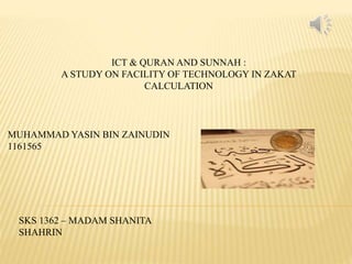 ICT & QURAN AND SUNNAH :
A STUDY ON FACILITY OF TECHNOLOGY IN ZAKAT
CALCULATION
MUHAMMAD YASIN BIN ZAINUDIN
1161565
SKS 1362 – MADAM SHANITA
SHAHRIN
 