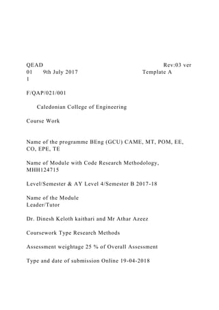 QEAD Rev:03 ver
01 9th July 2017 Template A
1
F/QAP/021/001
Caledonian College of Engineering
Course Work
Name of the programme BEng (GCU) CAME, MT, POM, EE,
CO, EPE, TE
Name of Module with Code Research Methodology,
MHH124715
Level/Semester & AY Level 4/Semester B 2017-18
Name of the Module
Leader/Tutor
Dr. Dinesh Keloth kaithari and Mr Athar Azeez
Coursework Type Research Methods
Assessment weightage 25 % of Overall Assessment
Type and date of submission Online 19-04-2018
 