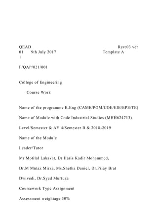 QEAD Rev:03 ver
01 9th July 2017 Template A
1
F/QAP/021/001
College of Engineering
Course Work
Name of the programme B.Eng (CAME/POM/COE/EIE/EPE/TE)
Name of Module with Code Industrial Studies (MHH624713)
Level/Semester & AY 4/Semester B & 2018-2019
Name of the Module
Leader/Tutor
Mr Motilal Lakavat, Dr Haris Kadir Mohammed,
Dr.M Mutaz Mirza, Ms.Shetha Daniel, Dr.Priay Brat
Dwivedi, Dr.Syed Murtuza
Coursework Type Assignment
Assessment weightage 30%
 