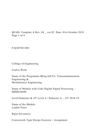 QEAD- Template A Rev: 04 _ ver 02 Date: 01st October 2018
Page 1 of 4
F/QAP/021/001
College of Engineering
Course Work
Name of the Programme BEng (GCU)- Telecommunication
Engineering &
Mechatronics Engineering
Name of Module with Code Digital Signal Processing –
MHH624696
Level/Semester & AY Level 4 / Semester A – AY 2018-19
Name of the Module
Leader/Tutor
Rajat Srivastava
Coursework Type Design Exercise - Assignment
 