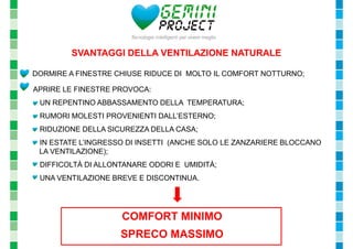 SVANTAGGI DELLA VENTILAZIONE NATURALE 
- DORMIRE A FINESTRE CHIUSE RIDUCE DI MOLTO IL COMFORT NOTTURNO; 
- APRIRE LE FINESTRE PROVOCA: 
- UN REPENTINO ABBASSAMENTO DELLA TEMPERATURA; 
- RUMORI MOLESTI PROVENIENTI DALL’ESTERNO; 
- RIDUZIONE DELLA SICUREZZA DELLA CASA; 
- IN ESTATE L’INGRESSO DI INSETTI (ANCHE SOLO LE ZANZARIERE BLOCCANO 
LA VENTILAZIONE); 
- DIFFICOLTÀ DI ALLONTANARE ODORI E UMIDITÀ; 
- UNA VENTILAZIONE BREVE E DISCONTINUA. 
COMFORT MINIMO 
SPRECO MASSIMO 
 