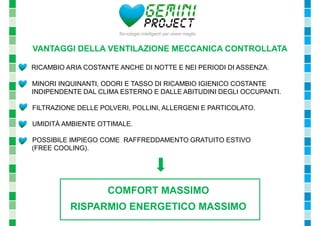 VANTAGGI DELLA VENTILAZIONE MECCANICA CONTROLLATA 
- RICAMBIO ARIA COSTANTE ANCHE DI NOTTE E NEI PERIODI DI ASSENZA. 
- MINORI INQUINANTI, ODORI E TASSO DI RICAMBIO IGIENICO COSTANTE 
INDIPENDENTE DAL CLIMA ESTERNO E DALLE ABITUDINI DEGLI OCCUPANTI. 
- FILTRAZIONE DELLE POLVERI, POLLINI, ALLERGENI E PARTICOLATO. 
- UMIDITÀ AMBIENTE OTTIMALE. 
- POSSIBILE IMPIEGO COME RAFFREDDAMENTO GRATUITO ESTIVO 
(FREE COOLING). 
COMFORT MASSIMO 
RISPARMIO ENERGETICO MASSIMO 
 