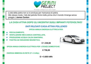 (L’età della pietra non si è conclusa per mancanza di pietra. 
Allo stesso modo, l’età del petrolio finirà molto prima che il mondo rimanga senza 
greggio.) James Canton 
LA CASA ATTIVA DOPO GLI INCENTIVI SUGLI IMPIANTI FOTOVOLTAICI 
DATI RILEVATI CASA ATTIVA POLLENZO 
SPESA ANNUA ENERGIA ELETTRICA PER: 
- RISCALDAMENTO, 
- VENTILAZIONE MECCANICA CONTROLLATA, 
- PRODUZIONE ACQUA CALDA SANITARIA, 
- PIASTRA AD INDUZIONE MAGNETICA, 
€ 1.330,00 
SPESA ANNUA ENERGIA ELETTRICA PER UTENZE DOMESTICHE: 
€ 756,00 
ENERGIA IMMESSA IN RETE (P = 6 kWp): 
E = 5.600 kWh 
 
