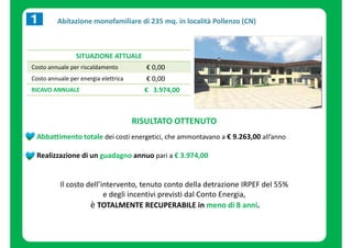 Abitazione monofamiliare di 235 mq. in località Pollenzo (CN) 
SITUAZIONE ATTUALE 
Costo annuale per riscaldamento € 0,00 
Costo annuale per energia elettrica € 0,00 
RICAVO ANNUALE € 3.974,00 
RISULTATO OTTENUTO 
Abbattimento totale dei costi energetici, che ammontavano a € 9.263,00 all’anno 
Realizzazione di un guadagno annuo pari a € 3.974,00 
Il costo dell’intervento, tenuto conto della detrazione IRPEF del 55% 
e degli incentivi previsti dal Conto Energia, 
è TOTALMENTE RECUPERABILE in meno di 8 anni. 
 