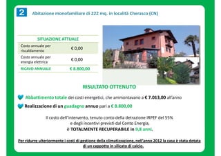 Abitazione monofamiliare di 222 mq. in località Cherasco (CN) 
SITUAZIONE ATTUALE 
Costo annuale per 
riscaldamento 
€ 0,00 
Costo annuale per 
energia elettrica 
€ 0,00 
RICAVO ANNUALE € 8.800,00 
RISULTATO OTTENUTO 
Abbattimento totale dei costi energetici, che ammontavano a € 7.013,00 all’anno 
Realizzazione di un guadagno annuo pari a € 8.800,00 
Il costo dell’intervento, tenuto conto della detrazione IRPEF del 55% 
e degli incentivi previsti dal Conto Energia, 
è TOTALMENTE RECUPERABILE in 9,8 anni. 
Per ridurre ulteriormente i costi di gestione della climatizzazione, nell’anno 2012 la casa è stata dotata 
di un cappotto in silicato di calcio. 
 