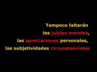 Tempoco faltarán  los  juicios morales , las  apreciaciones  personales,  las subjetividades  circunstanciales 