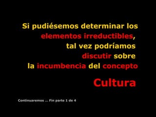 Si pudiésemos determinar los  elementos irreductibles ,  tal vez podríamos  discutir  sobre  la  incumbencia  del  concepto Cultura   Continuaremos … Fin parte 1 de 4 