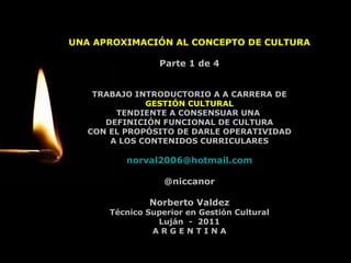UNA APROXIMACIÓN AL CONCEPTO DE CULTURA Parte 1 de 4 TRABAJO INTRODUCTORIO A A CARRERA DE GESTIÓN CULTURAL TENDIENTE A CONSENSUAR UNA  DEFINICIÓN FUNCIONAL DE CULTURA CON EL PROPÓSITO DE DARLE OPERATIVIDAD A LOS CONTENIDOS CURRICULARES [email_address] @niccanor Norberto Valdez Técnico Superior en Gestión Cultural Luján  -  2011 A R G E N T I N A 