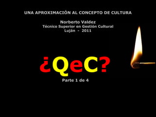 ¿ Q e C ? UNA APROXIMACIÓN AL CONCEPTO DE CULTURA Norberto Valdez Técnico Superior en Gestión Cultural Luján  -  2011 Parte 1 de 4 