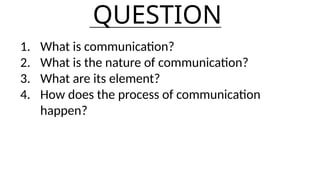 QUESTION
1. What is communication?
2. What is the nature of communication?
3. What are its element?
4. How does the process of communication
happen?
 