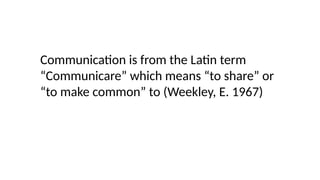 Communication is from the Latin term
“Communicare” which means “to share” or
“to make common” to (Weekley, E. 1967)
 