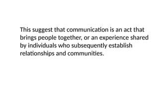 This suggest that communication is an act that
brings people together, or an experience shared
by individuals who subsequently establish
relationships and communities.
 