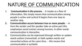 NATURE OF COMMUNICATION
1. Communication is the process. – it maybe as a flow of
information, this simply means that communication among
people is active and cyclical it begins from one step to
another step
2. Communication occurs between two or more people. – in
here the sender and the speaker take an active part this
emphasizes social contact among humans, in other words
communication is interactive
3. Communication can be expressed through written or spoken
words actions (nonverbal), or both spoken words and
nonverbal actions at the same time. – this means that
communication is symbolic
 