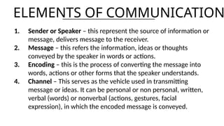 ELEMENTS OF COMMUNICATION
1. Sender or Speaker – this represent the source of information or
message, delivers message to the receiver.
2. Message – this refers the information, ideas or thoughts
conveyed by the speaker in words or actions.
3. Encoding – this is the process of converting the message into
words, actions or other forms that the speaker understands.
4. Channel – This serves as the vehicle used in transmitting
message or ideas. It can be personal or non personal, written,
verbal (words) or nonverbal (actions, gestures, facial
expression), in which the encoded message is conveyed.
 