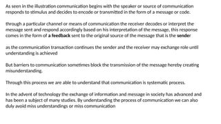 As seen in the illustration communication begins with the speaker or source of communication
responds to stimulus and decides to encode or transmitted in the form of a message or code.
through a particular channel or means of communication the receiver decodes or interpret the
message sent and respond accordingly based on his interpretation of the message, this response
comes in the form of a feedback sent to the original source of the message that is the sender
as the communication transaction continues the sender and the receiver may exchange role until
understanding is achieved
But barriers to communication sometimes block the transmission of the message hereby creating
misunderstanding.
Through this process we are able to understand that communication is systematic process.
In the advent of technology the exchange of information and message in society has advanced and
has been a subject of many studies. By understanding the process of communication we can also
duly avoid miss understandings or miss communication
 
