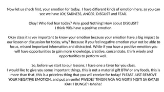 Now let us check first, your emotion for today. I have different kinds of emotion here, as you can
see we have JOY, SADNESS, ANGER, DISGUST and FEAR.
Okay! Who feel fear today? Very good Nothing! How about DISGUST?
I think 90% have a positive emotion.
Okay class it is vey important to know your emotion because your emotion have a big impact to
our lesson or discussion for today, why? Because if you feel negative emotion your not be able to
focus, missed important information and distracted. While if you have a positive emotion you
will have opportunities to gain more knowledge, creative, concentrate, think wisely and
opportunities to perform well.
So, before we start to our lessons, I have one a favor for you class.
I would like to give you some important things, this is not a material gift BTW or any foods, this is
more than that, this is a priceless thing that you will receive for today! PLEASE JUST REMOVE
YOUR NEGATIVE EMOTION, and put an smile! PWEDE? TINGIN NGA NG NGITI? NGITI SA KATABI
KAHIT BUNGI? Hahaha!
 