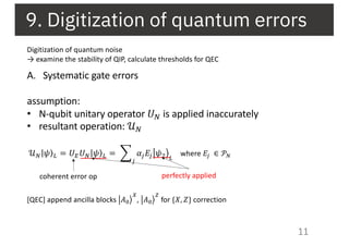 9. Digitization of quantum errors
11
Digitization of quantum noise
→ examine the stability of QIP, calculate thresholds for QEC
A. Systematic gate errors
assumption:
• N-qubit unitary operator 𝑈9 is applied inaccurately
• resultant operation: 𝒰9
𝒰) ⟩| 𝜓 * = 𝑈+ 𝑈) ⟩| 𝜓 * = /
,
𝛼, 𝐸, 23𝜓# *
coherent error op perfectly applied
where 𝐸& ∈ 𝒫'
[QEC] append ancilla blocks =>𝐴(
)
, =>𝐴(
*
for {𝑋, 𝑍} correction
 