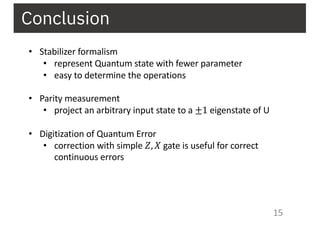 15
Conclusion
• Stabilizer formalism
• represent Quantum state with fewer parameter
• easy to determine the operations
• Parity measurement
• project an arbitrary input state to a ±1 eigenstate of U
• Digitization of Quantum Error
• correction with simple 𝑍, 𝑋 gate is useful for correct
continuous errors
 