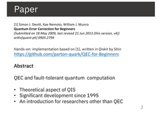 Paper
[1] Simon J. Devitt, Kae Nemoto, William J. Munro
Quantum Error Correction for Beginners
(Submitted on 18 May 2009, last revised 21 Jun 2013 (this version, v4))
arXiv[quant-ph] 0905.2794
Hands-on: implementation based on [1], written in Qiskit by Shin
https://github.com/parton-quark/QEC-for-Beginners
Abstract
QEC and fault-tolerant quantum computation
• Theoretical aspect of QIS
• Significant development since 1995
• An introduction for researchers other than QEC
2
 