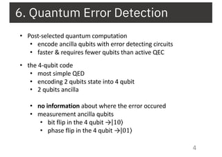 6. Quantum Error Detection
4
• Post-selected quantum computation
• encode ancilla qubits with error detecting circuits
• faster & requires fewer qubits than active QEC
• the 4-qubit code
• most simple QED
• encoding 2 qubits state into 4 qubit
• 2 qubits ancilla
• no information about where the error occured
• measurement ancilla qubits
• bit flip in the 4 qubit → ⟩|10
• phase flip in the 4 qubit → ⟩|01
 